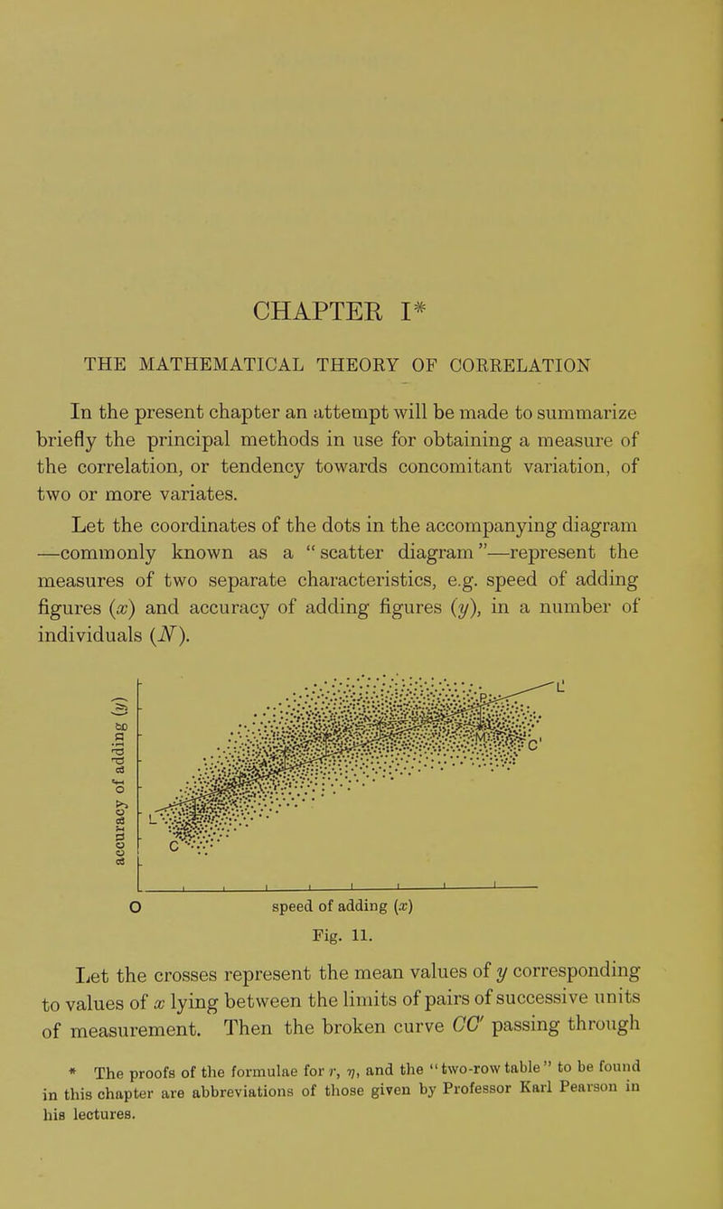 CHAPTER I* THE MATHEMATICAL THEOEY OF CORRELATION In the present chapter an attempt will be made to summarize briefly the principal methods in use for obtaining a measure of the correlation, or tendency towards concomitant variation, of two or more variates. Let the coordinates of the dots in the accompanying diagram —commonly known as a  scatter diagram—represent the measures of two separate characteristics, e.g. speed of adding figures (x) and accuracy of adding figures (y), in a number of individuals (N). O speed of adding (x) Fig. 11. liCt the crosses represent the mean values of y corresponding to values of x lying between the limits of pairs of successive units of measurement. Then the broken curve CO' passing through * The proofs of the formulae for r, tj, and the two-rowtable  to be found in this chapter are abbreviations of those given by Professor Karl Pearson in hie lectures.
