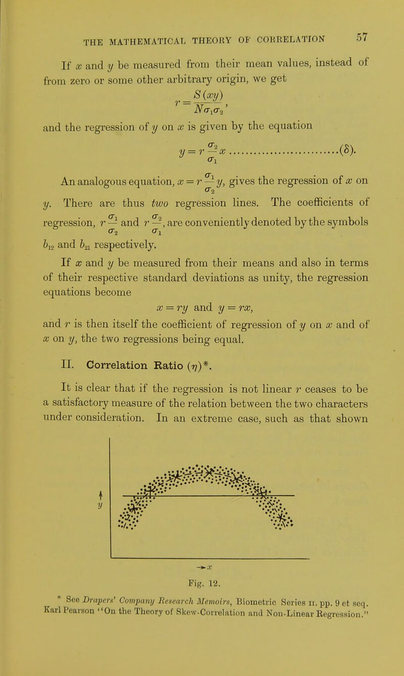If X and y be measured from their mean values, instead of from zero or some other arbitrary origin, we get S{xy) r = and the regression of y on ai is given by the equation y = r — X .(8). An analogous equation, x = r — y, gives the regression of x on f 2 y. There are thus two regression lines. The coefficients of regression, r — and /■ —, are conveniently denoted by the symbols 6i2 and &21 respectively. If X and y be measured from their means and also in terms of their respective standard deviations as unity, the regression equations become x = ry and y = rx, and r is then itself the coefficient of regression of y on a; and of X on y, the two regressions being equal. II. Correlation Ratio (??)*. It is clear that if the regression is not linear r ceases to be a satisfactory measure of the relation between the two characters under consideration. In an extreme case, such as that shown —\^ '•/.*.• Pig. 12. See Drapen' Covipany Research Memoirs, Biometric Series 11. pp. 9 et seq. Karl Pearson On the Theory of Skew-Correlation and Non-Linear Regression.