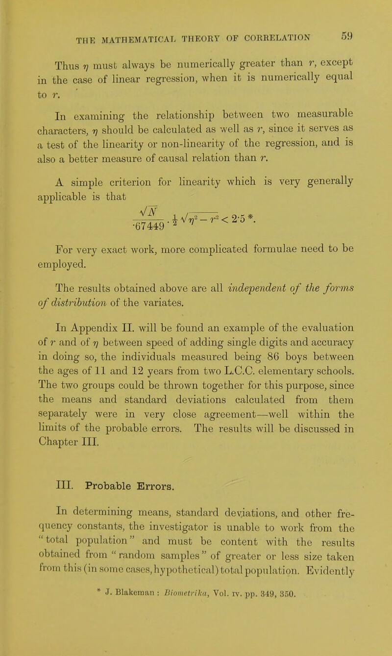 Thus Tj must always be numerically greater than r, except in the case of linear regression, when it is numerically equal to r. In examining the relationship between two measurable characters, rj should be calculated as well as r, since it serves as a test of the linearity or non-linearity of the regression, and is also a better measure of causal relation than r. A simple criterion for linearity which is very generally applicable is that For very exact work, more complicated formulae need to be employed. The results obtained above are all independent of the forms of distribution of the variates. In Appendix II. will be found an example of the evaluation of r and of r) between speed of adding single digits and accuracy in doing so, the individuals measured being 86 boys between the ages of 11 and 12 years from two L.C.C. elementary schools. The two groups could be thrown together for this purpose, since the means and standard deviations calculated from them separately were in very close agreement—well within the limits of the probable errors. The results will be discussed in Chapter III. III. Probable Errors. In determining means, standard deviations, and other fre- quency constants, the investigator is unable to work from the total population and must be content with the results obtained from  random samples  of greater or less size taken from this (in some cases, hypothetical) total population. Evidently * J. Blakeman : Biometrika, Vol. rv. pp. 349, 3^0.