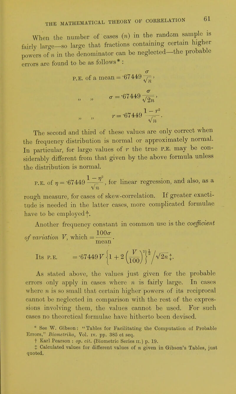 When the number of cases (n) in the random sample is fairly large—so large that fractions containing certain higher powers of/i in the denominator can be neglected—the probable en-ors are found to be as follows* : cr P.E, of a mean = '67449 -j=- > .r =-67449^ r=-67449 1 The second and third of these values are only correct when the frequency distribution is normal or approximately normal. In particular, for large values of r the true P.E. may be con- siderably different from that given by the above formula unless the distribution is normal. P.E. of 7/ = -67449 ^^-^^, for linear regression, and also, as a vn rough measure, for cases of skew-correlation. If greater exacti- tude is needed in the latter cases, more complicated formulae have to be employed f. Another frequency constant in common use is the coefficient of variation V, which = , mean Its P.E. =-67449f|i-F2^^y|Y\/2^J. As stated above, the values just given for the probable errors only apply in cases where n is fairly large. In cases where n is so small that certain higher powers of its reciprocal cannot be neglected in comparison with the rest of the expres- sions involving them, the values cannot be used. For such cases no theoretical formulae have hitherto been devised. * See W. Gibson: Tables for Facilitating the Computation of Probable Errors, Biomctrika, Vol. iv. pp. 385 et seq. t Karl Pearson : op. cit. (Biometric Series n.) p. 19. X Calculated values for different values of n given in Gibson's Tables, just quoted.