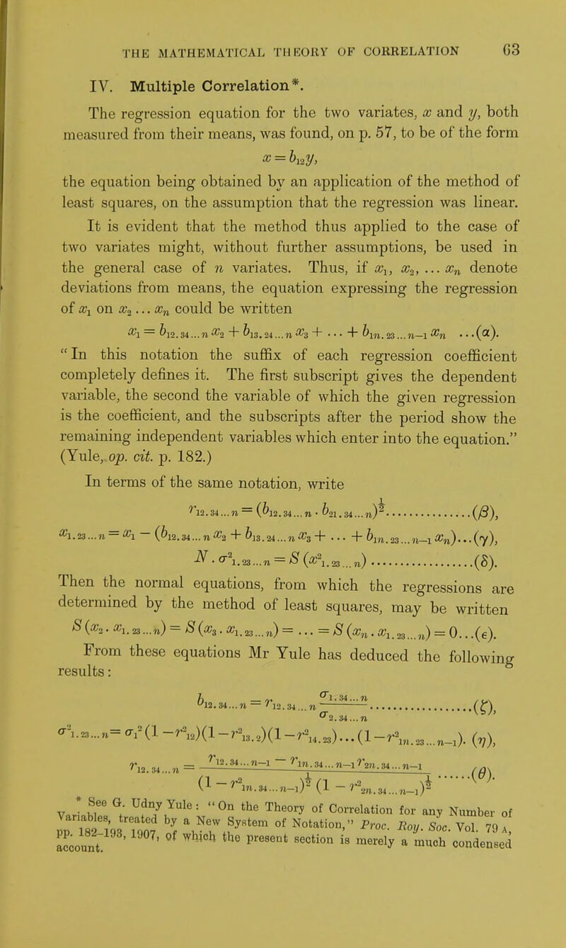 IV. Multiple Correlation*. The regression equation for the two variates, x and y, both measured from their means, was found, on p. 57, to be of the form a? = &i2y, the equation being obtained by an application of the method of least squares, on the assumption that the regression was linear. It is evident that the method thus applied to the case of two variates might, without further assumptions, be used in the general case of n variates. Thus, if denote deviations from means, the equation expressing the regression of could be written In this notation the suffix of each regression coefficient completely defines it. The first subscript gives the dependent variable, the second the variable of which the given regression is the coefficient, and the subscripts after the period show the remaining independent variables which enter into the equation. (Yule,.o;). ext. p. 182.) In terms of the same notation, write ^'l2. 34 ... n = (^12. 34... n • ^21. 34... 23 ... n = - (&12. 34... 71 «2 + ^13. 24 ... n + . .. + ^m. 23 ... n-\ Xn) . (7), ^■0-\.^...n = S(x\,.^^^^) (g). Then the normal equations, from which the regressions are determined by the method of least squares, may be written S{^2 ■ a-i. 23...n) = S(x3. 23...,,)=...= ^ . ,3...,J = 0.. .(e). From these equations Mr Yule has deduced the following results: ^I2.34...n = na.3, (y\ 0-2.34...n a^.,„,...„=ar(l-rV,)(l-r^,,,)(l-r^,23)...(l-r\,,,3...,_0. (^), ■(0). f 12.34...11 = -1 . ■■M... 71-1 ^'2». 34.■.n-1 (l-^^7^.34...n-0*(l-r\,.3,...,_0*' • See G Udny Yule: On the Theory of Correlation for any Number of pp t iWT^^^^^^ a New System of Notation. Proc. Eoy. LyT^I account ' ^^'^ '^^^^^^ ^ '^^'^ condensed