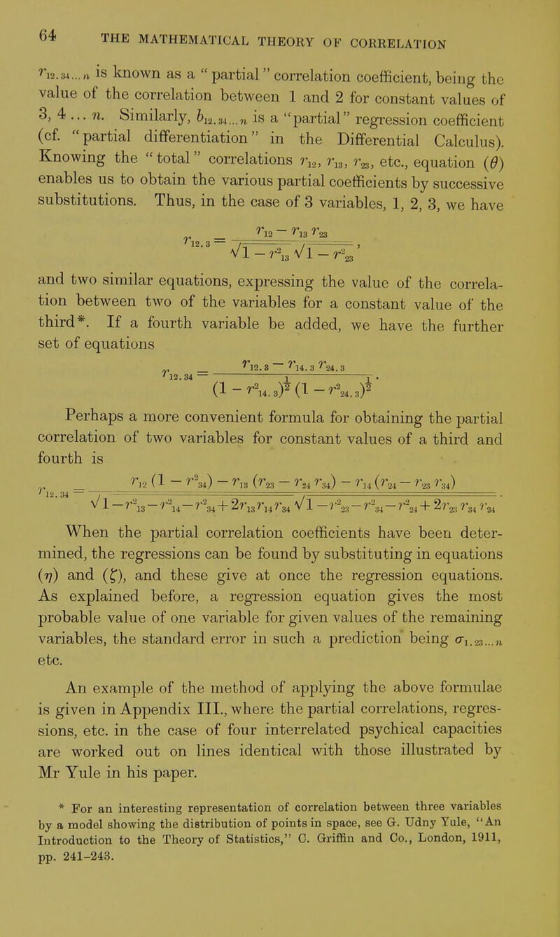 ^i2.w...n is known as a  partial correlation coefficient, being the value of the correlation between 1 and 2 for constant values of 3, 4 ... n. Similarly, 612.34...n is a partial regression coefficient (cf partial differentiation in the Differential Calculus). Knowing the  total correlations r,,, r^, etc., equation {d) enables us to obtain the various partial coefficients by successive substitutions. Thus, in the case of 3 variables, 1, 2, 3, we have „ _ ^12 ~ ^13 ^23 '12.3 — - / , and two similar equations, expressing the value of the correla- tion between two of the variables for a constant value of the third*. If a fourth variable be added, we have the further set of equations „ _ ^12.8 ~ *^4. 3 ^24.3 ' 12.34 1 r • Perhaps a more convenient formula for obtaining the partial correlation of two variables for constant values of a third and fourth is ' 1-1.34 — ~, ^='^=^=-^== ,— =. V1 - 7-'\s - r\i - r\i + 2ri3 r,4 7-34 V1 - ? - - 7% + 7 When the partial correlation coefficients have been deter- mined, the regressions can be found by substituting in equations (77) and (^), and these give at once the regression equations. As explained before, a regression equation gives the most probable value of one variable for given values of the remaining variables, the standard error in such a prediction being o'i..)3...,i etc. An example of the method of applpng the above formulae is given in Appendix III., where the partial correlations, regres- sions, etc. in the case of four interrelated psychical capacities are worked out on lines identical with those illustrated by Mr Yule in his paper. * For an interesting representation of correlation between three variables by a model showing the distribution of points in space, see G. Udny Yule, An Introduction to the Theory of Statistics, C. Griffin and Co., London, 1911, pp. 2il-243.