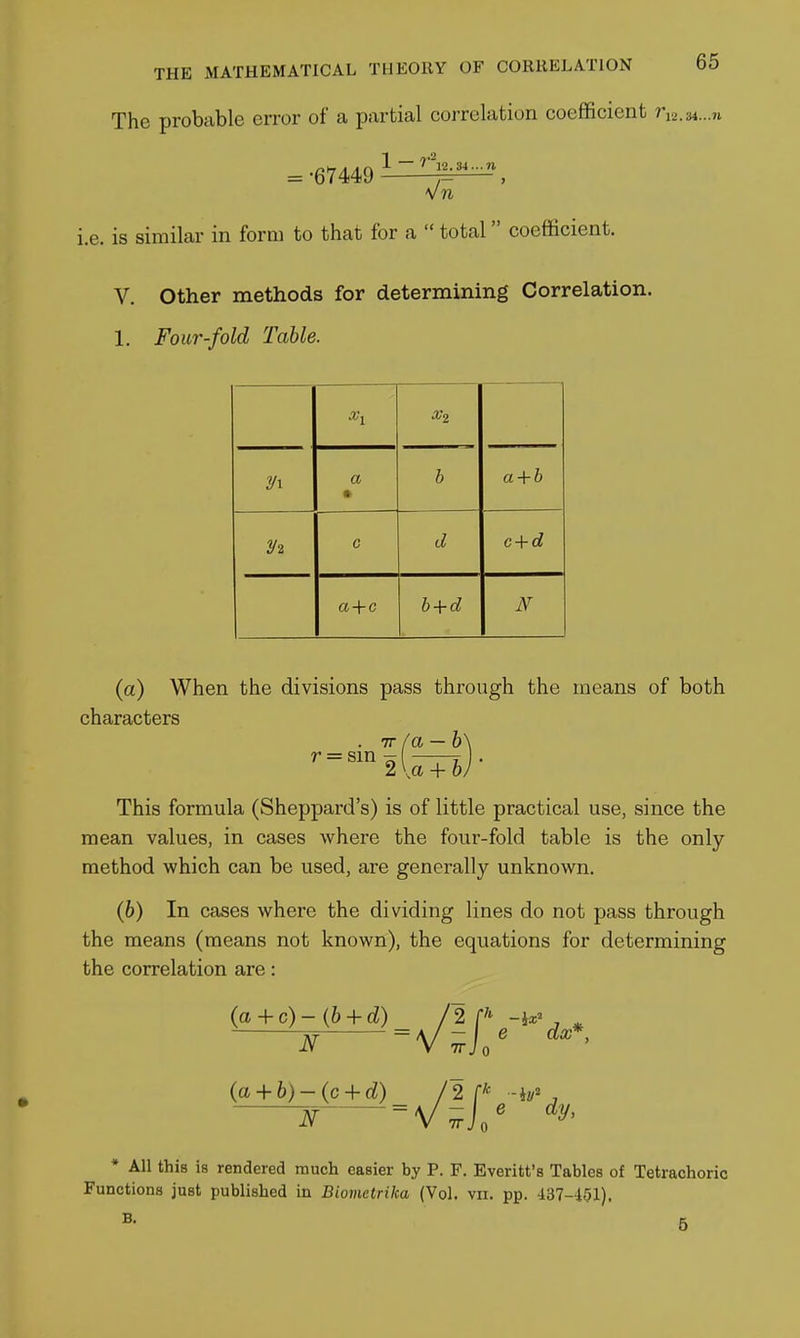 The probable error of a partial correlation coefficient n^.u-.n 1 — '''l2.34...n = -67449 n I.e. IS similar in form to that for a  total coefficient. V. Other methods for determining Correlation. 1. Four-fold Table. X2 a • b a + b c d c + d b + d (a) When the divisions pass through the means of both characters . Tr/a — b^ r = sm -, , 2 \a + oj This formula (Sheppard's) is of little practical use, since the mean values, in cases where the four-fold table is the only method which can be used, are generally unknown. (6) In cases where the dividing lines do not pass through the means (means not known), the equations for determining the correlation are: (a+ 6)-(c + d) /2 -hv' , N ^y-^]' * All this is rendered much easier by P. F. Everitt's Tables of Tetrachoric Functions just published in Biometrika (Vol. vn. pp. 437-101).