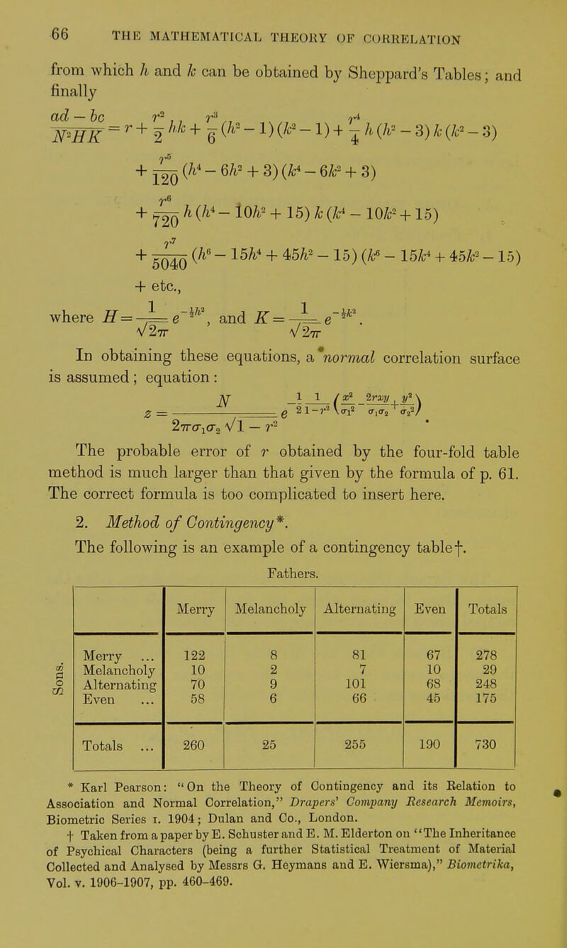 from which h and k can be obtained by Sheppard's Tables; and finally ad —be ,, ., _ + ^ {h' - Qh' + 3) (k' - 6P + 3) + f^h {h' - iOh' + 15)k (k' - lot- + 15) + (h' - 15h' + 4>5h' - 15) (t - 15k' + 4<5k- - 15) + etc., ^ e-i'^ and K=-jLe-^'\ where H-^ , , ^ V27r V27r In obtaining these equations, abnormal correlation surface is assumed ; equation : z = N 1 _J_ / 2rxy \ 27rcricr2 Vl — The probable error of r obtained by the four-fold table method is much larger than that given by the formula of p. 61. The correct formula is too complicated to insert here, 2. Method of Contingency*. The following is an example of a contingency table f. Fathers. Merry Melancholy Alternating Even Totals Merry 122 8 81 67 278 Melancholy 10 2 7 10 29 Alternating 70 9 101 68 248 Even 58 6 66 45 175 Totals ... 260 25 255 190 730 CO i3 O CO * Karl Pearson: On the Theory of Contingency and its Belation to Association and Normal Correlation, Drapers' Company Research Memoirs, Biometric Series i. 1904; Dulan and Co., London. t TakenfromapaperbyE. SchusterandE. M.Eldertonon The Inheritance of Psychical Characters (being a further Statistical Treatment of Material Collected and Analysed by Messrs G. Heymans and E. Wiersma), Biometrika, Vol. V. 1906-1907, pp. 460-469.