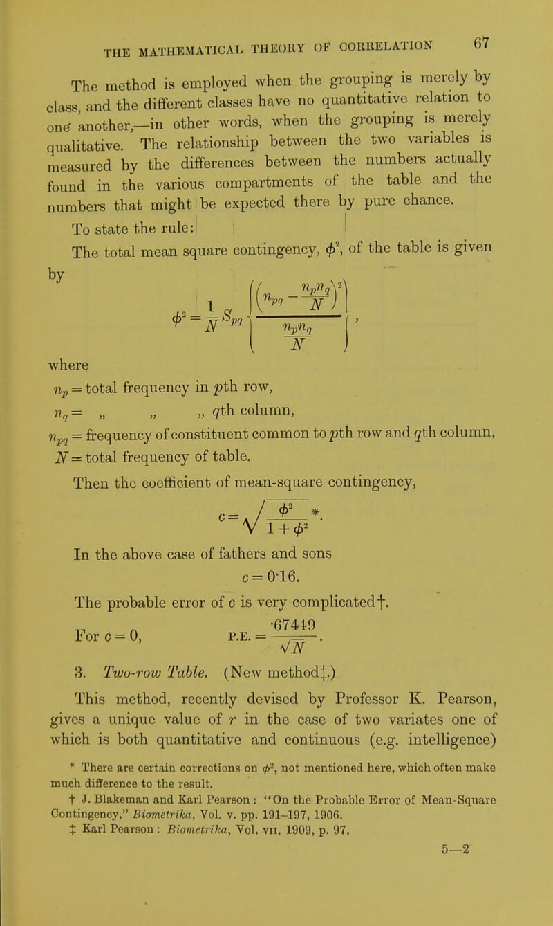 The method is employed when the grouping is merely by class and the different classes have no quantitative relation to one 'another,—in other words, when the grouping is merely qualitative. The relationship between the two variables is measured by the differences between the numbers actually found in the various compartments of the table and the numbers that might be expected there by pure chance. To state the rule: ! The total mean square contingency, <^', of the table is given by 9 —^^Pi np'tlq T where Up = total frequency in pth. row. Vg = „ „ „ qth. column, npg = frequency of constituent common to pth row and qth. column, N = total frequency of table. Then the coefficient of mean-square contingency. In the above case of fathers and sons c = 0-16. The probable error of c is very complicatedf. •6744.9 For c = 0, P.E. = ,— . 3. Two-row Table. (New method |.) This method, recently devised by Professor K. Pearson, gives a unique value of r in the case of two variates one of which is both quantitative and continuous (e.g. intelligence) * There are certain corrections on not mentioned here, which often make much difference to the result. t J. Blakeman and Karl Pearson : On the Probable Error of Mean-Square Contingency, Biometrihi, Vol. v. pp. 191-197, 1906. t Karl Pearson : Biometriica, Vol. vii. 1909, p. 97,