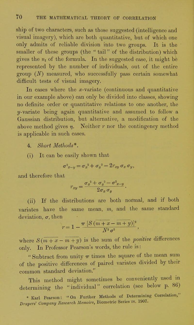 ship of two characters, such as those suggested (intelligence and visual imagery), which are both quantitative, but of which one only admits of reliable division into two groups. It is the smaller of these groups (the  tail of the distribution) which gives the tit of the formula. In the suggested case, it might be represented by the number of individuals, out of the entire group (JSf) measured, who successfully pass certain somewhat difficult tests of visual imagery. In cases where the a;-variate (continuous and quantitative in our example above) can only be divided into classes, showing no definite order or quantitative relations to one another, the 2/-variate being again quantitative and assumed to follow a Gaussian distribution, but alternative, a modification of the above method gives rj. Neither r nor the contingency method is applicable in such cases. 4. Short Methods*. (i) It can be easily shown that and therefore that _ + cTy- — (r'^x-y '^^^ - 2a, ay (ii) If the distributions are both normal, and if both variates have the same mean, m, and the same standard deviation, a, then ■ _ TT {S {m +x—m + y)Y N'a' where S(m +cc - m+ y) is the sum of the positive differences only. In Professor Pearson's words, the rule is:  Subtract from unity tt times the square of the mean sura of the positive differences of paired variates divided by their common standard deviation. This method might sometimes be conveniently used m determining the individual correlation (see below p. 86) » Karl Pearson: On Further Methods of Determining Correlation, Drapers' Company Research Memoirs, Biometric Series iv. 1907.