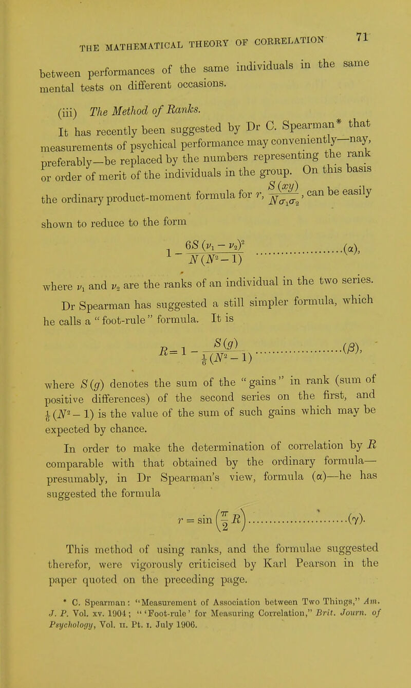 between performances of the same individuals in the same mental tests on different occasions. (iii) The Method of Ranks. It has recently been suggested by Dr C. Spearman* that measurements of psychical performance may convemently-nay preferably-be replaced by the numbers representing the rank or order of merit of the individuals in the group. On this basis the ordinary product-moment formula for r, , can be easily shown to reduce to the form QS (v, - v.r where v, and v, are the ranks of an individual in the two series. Dr Spearman has suggested a still simpler formula, which he calls a  foot-rule  formula. It is where S(g) denotes the sum of the gains in rank (sum of positive differences) of the second series on the first, and ^(JV2_ 1) is the value of the sum of such gains which may be expected by chance. In order to make the determination of correlation by R comparable with that obtained by the ordinary formula— presumably, in Dr Spearman's view, formula (a)—he has suggested the formula r^sinl-^-R) (7)- This method of using ranks, and the formulae suggested therefor, were vigoi-ously criticised by Karl Pearson in the paper quoted on the preceding page. * 0. Spearman: Measurement of Association between Two Things, Am. J. P. Vol. XV. 1904;  'Foot-rule' tor Measuring Correlation, Brit. Journ. of