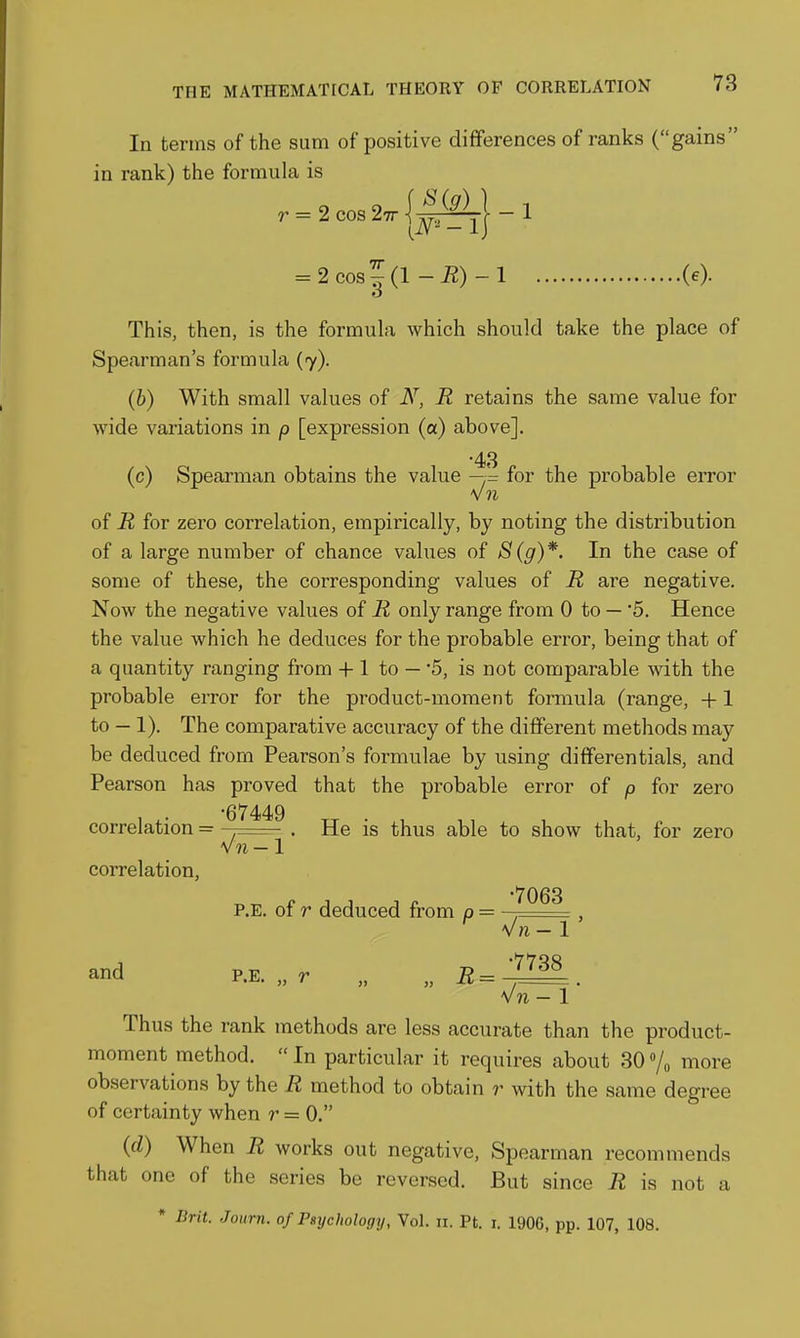 In terms of the sum of positive differences of ranks (gains in rank) the formula is r = 2cos2,r||i§^|-l = 2eos5(l-K)-l (e). o This, then, is the formula which should take the place of Spearman's formula (7). (b) With small values of N, R retains the same value for wide variations in p [expression (a) above]. •43 (c) Spearman obtains the value —= for the probable eiTor of R for zero correlation, empirically, by noting the distribution of a large number of chance values of S(g)*. In the case of some of these, the corresponding values of R are negative. Now the negative values of R only range from 0 to — '5. Hence the value which he deduces for the probable error, being that of a quantity ranging from + 1 to — '5, is not comparable with the probable error for the product-moment formula (range, +1 to — 1). The comparative accuracy of the different methods may be deduced from Pearson's formulae by using differentials, and Pearson has proved that the probable error of p for zero •67449 correlation = . He is thus able to show that, for zero correlation. V?i-1 P.E. of r deduced from p ■■ ^^^^ and P.E. „ r „ „ R= '^^^^ V« -1 * Thus the rank methods are less accurate than the product- moment method.  In particular it requires about 30 /o more observations by the R method to obtain r with the same degree of certainty when r = 0. {d) When R works out negative, Spearman recommends that one of the series be reversed. But since R is not a * Drit. Journ. of Psychology, Vol. n. Pt. i. 1906, pp. 107, 108.