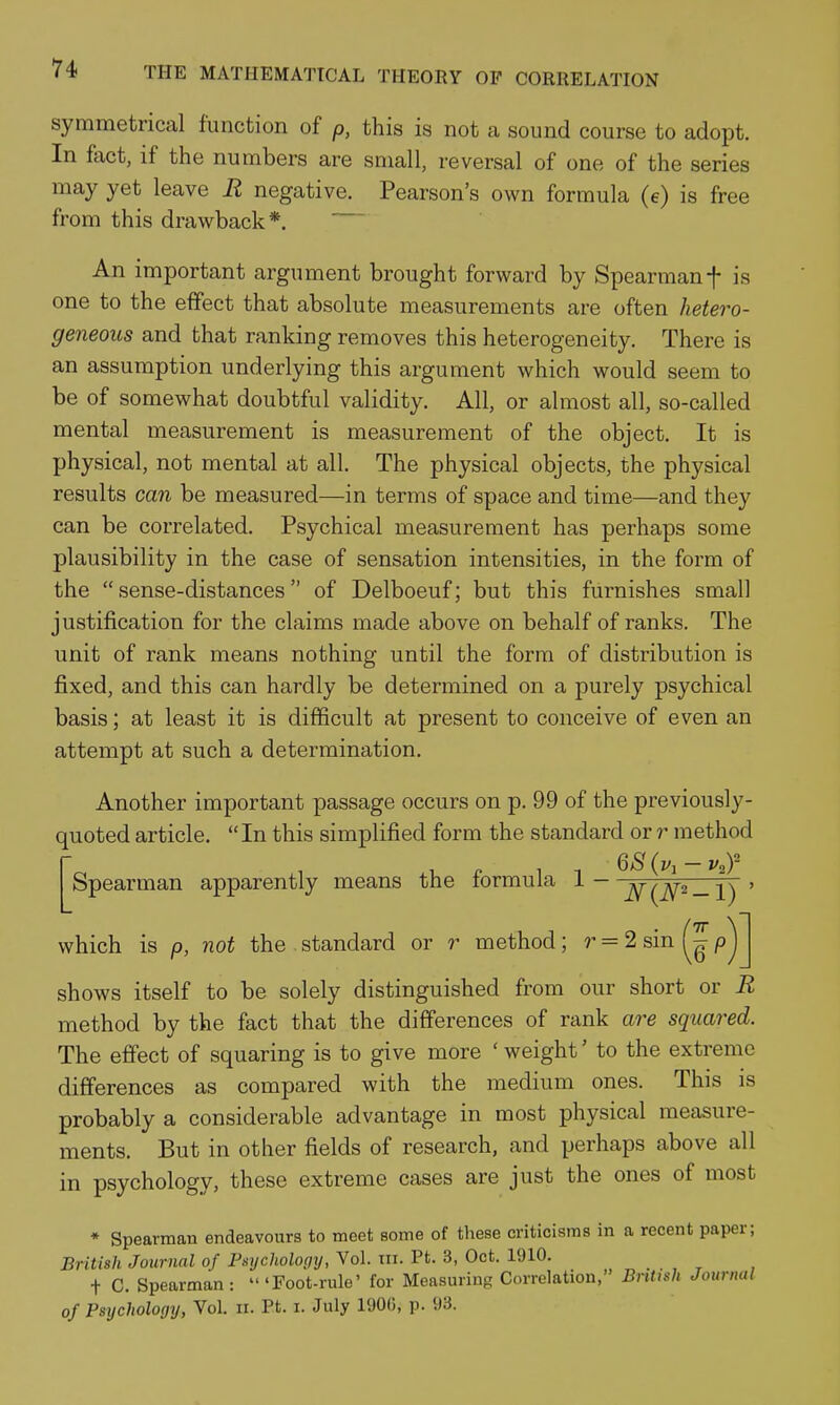 symmetrical function of p, this is not a sound course to adopt. In fact, if the numbers are small, reversal of one of the series may yet leave R negative. Pearson's own formula (e) is free from this drawback*. An important argument brought forward by Spearman f is one to the effect that absolute measurements are often hetero- geneous and that ranking removes this heterogeneity. There is an assumption underlying this argument which would seem to be of somewhat doubtful validity. All, or almost all, so-called mental measurement is measurement of the object. It is physical, not mental at all. The physical objects, the physical results can be measured—in terms of space and time—and they can be correlated. Psychical measurement has perhaps some plausibility in the case of sensation intensities, in the form of the  sense-distances of Delboeuf; but this furnishes small justification for the claims made above on behalf of ranks. The unit of rank means nothing until the form of distribution is fixed, and this can hardly be determined on a purely psychical basis; at least it is difficult at present to conceive of even an attempt at such a determination. Another important passage occurs on p. 99 of the previously- quoted article,  In this simplified form the standard or r method To .1 .V, f 1 1 ^S{v,-v,r Spearman apparently means the tormula 1 - -\T/]ai_-i\ ' shows itself to be solely distinguished from our short or R method by the fact that the differences of rank are squared. The efifect of squaring is to give more ' weight' to the extreme differences as compared with the medium ones. This is probably a considerable advantage in most physical measure- ments. But in other fields of research, and perhaps above all in psychology, these extreme cases are just the ones of most * Spearman endeavours to meet some of these criticisms in a recent paper; British Journal of Psychology, Vol. in. Pt. 3, Oct. lUlO. t C. Spearman: 'Foot-rule' for Measuring Correlation, Bntish Journal of Psychology, Vol. n. Pt. i. July 1906, p. 93. which is p, not the standard