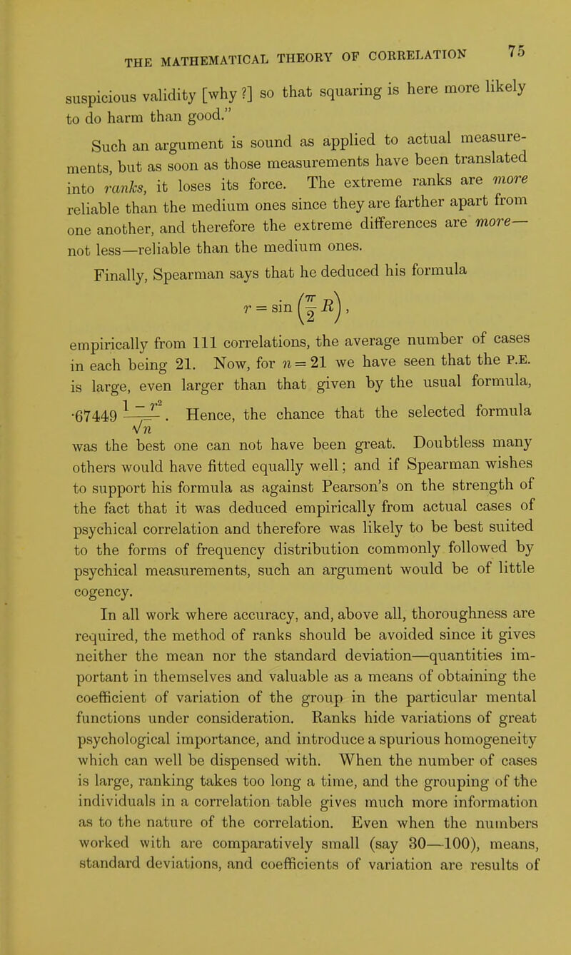 suspicious validity [why ?] so that squaring is here more likely to do harm than good. Such an argument is sound as applied to actual measure- ments, but as soon as those measurements have been translated into ranks, it loses its force. The extreme ranks are viore reliable than the medium ones since they are farther apart from one another, and therefore the extreme differences are more— not less—reliable than the medium ones. Finally, Spearman says that he deduced his formula = sin (I R empirically from 111 correlations, the average number of cases in each being 21. Now, for ?i= 21 we have seen that the P.E. is large, even larger than that given by the usual formula, 1 2 •67449 LZJL . Hence, the chance that the selected formula 'J 71 was the best one can not have been gi*eat. Doubtless many others would have fitted equally well; and if Spearman wishes to support his formula as against Pearson's on the strength of the fact that it was deduced empirically from actual cases of psychical correlation and therefore was likely to be best suited to the forms of frequency distribution commonly followed by psychical measurements, such an argument would be of little cogency. In all work where accuracy, and, above all, thoroughness are required, the method of ranks should be avoided since it gives neither the mean nor the standard deviation—quantities im- portant in themselves and valuable as a means of obtaining the coefficient of variation of the group in the particular mental functions under consideration. Ranks hide variations of great psychological importance, and introduce a spurious homogeneity which can well be dispensed with. When the number of cases is large, ranking takes too long a time, and the grouping of the individuals in a correlation table gives much more information as to the nature of the correlation. Even when the numbers worked with are comparatively small (say 30—100), means, standard deviations, and coefficients of variation are results of