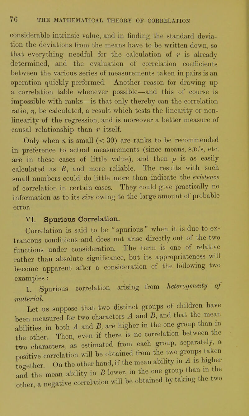 considerable intrinsic value, and in finding the standard devia- tion the deviations from the means have to be written down, so that everything needful for the calculation of r is already determined, and the evaluation of correlation coefficients between the various series of measurements taken in pairs is an operation quickly performed. Another reason for drawing up a correlation table whenever possible—and this of course is impossible with ranks—is that only thereby can the correlation ratio, 7], be calculated, a result which tests the linearity or non- linearity of the regression, and is moreover a better measure of causal relationship than r itself. Only when n is small (< 30) are ranks to be recommended in preference to actual measurements (since means, S.D.'s, etc; are in these cases of little value), and then p is as easily calculated as i?, and more reliable. The results with such small numbers could do little more than indicate the existence of correlation in certain cases. They could give practically no information as to its size owing to the large amount of probable error. VI. Spurious Correlation. Correlation is said to be  spurious  when it is due to ex- traneous conditions and does not arise directly out of the two functions under consideration. The term is one of relative rather than absolute significance, but its appropriateness will become apparent after a consideration of the follomng two examples: 1. Spurious correlation arising from heterogeneity of material. Let us suppose that two distinct groups of children have been measured for two characters A and B, and that the mean abilities, in both A and B, are higher in the one group than in the other Then, even if there is no correlation between the two characters, as estimated from each group, separately, a positive correlation will be obtained from the two groups taken together. On the other hand, if the mean ability in A is higher and the mean ability in B lower, in the one gi'oup than in the other a negative correlation will be obtained by taking the two