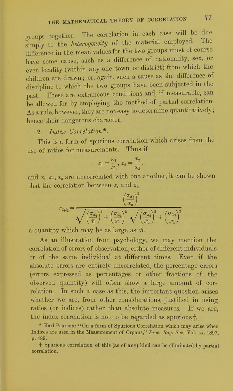 groups together. The correlation in each case will be due simply to the heterogeneity of the material employed. The difference in the mean values for the two groups must of course have some cause, such as a difference of nationality, sex, or even locality (within any one town or district) from which the children are drawn; or, again, such a cause as the difference of discipline to which the two groups have been subjected in the past. These are extraneous conditions and, if measurable, can be allowed for by employing the method of partial correlation. As a rule, however, they are not easy to determine quantitatively; hence their dangerous character, 2. Index Goi'relation*. This is a form of spurious correlation which arises from the use of ratios for measurements. Thus if Zl = — , , and Xi,Xi, x^ are uncorrelated with one another, it can be shown that the correlation between z-^ and z^. ^-3 a quantity which may be as large as '5. As an illustration from psychology, we may mention the correlation of .errors of observation, either of different individuals or of the same individual at different times. Even if the absolute errors are entirely uncorrelated, the percentage errors (errors expressed as percentages or other fractions of the observed quantity) will often show a large amount of cor- relation. In such a case as this, the important question arises whether we are, from other considerations, justified in using ratios (or indices) rather than absolute measures. If we are, the index correlation is not to be regarded as spurious f. * Karl Pearson: On a form of Spurious Correlation which may arise when Indices are used in the Measurement of Organs, Proc. Roy. Soc. Vol. lx. 1897, p. 489. t Spurious correlation of this (as of any) kind can be eliminated by partial correlation.