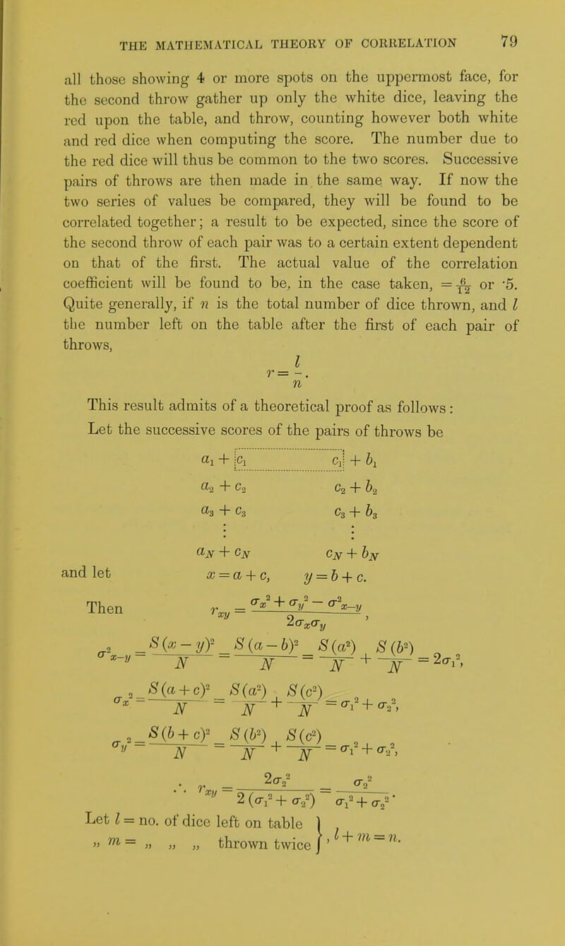 all those showing 4 or more spots on the uppermost face, for the second throw gather up only the white dice, leaving the red upon the table, and throw, counting however both white and red dice when computing the score. The number due to the red dice will thus be common to the two scores. Successive pairs of throws are then made in the same way. If now the two series of values be compared, they will be found to be correlated together; a result to be expected, since the score of the second throw of each pair was to a certain extent dependent on that of the first. The actual value of the correlation coefficient will be found to be, in the case taken, or 5. Quite generally, if n is the total number of dice thrown, and I the number left on the table after the first of each pair of throws, I r = n This result admits of a theoretical proof as follows: Let the successive scores of the pairs of throws be and let fll + iCi Cii + 6a tta + Co Cg + 62 as + Cs Cs + h Cjsr+by x = a + c, 2/ = & + c. Then rv„ = ^i^^L^t^^ _S{x-yy S{a-by S{a') S (b^ - ^ _ ^- + = +^^^^ ^.=^§(ttir_sm Sic') , Let I = no. of dice left on table 1 » m= „ „ „ thrown twice |' ^ + =