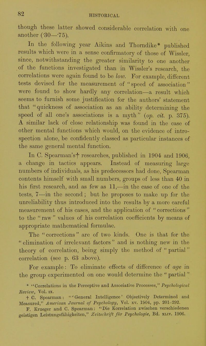though these latter showed considerable correlation with one another (-80—-75). In the following year Aikins and Thomdike* published results which were in a sense confirmatory of those of Wissler, since, notwithstanding the greater similarity to one another of the functions investigated than in Wissler's research, the correlations were again found to be low. For example, different tests devised for the measurement of  speed of association were found to show hardly any correlation—a result which seems to furnish some justification for the authors' statement that quickness of association as an ability determining the speed of all one's associations is a myth {op. cit. p. 375). A similar lack of close relationship was found in the case of other mental functions which would, on the evidence of intro- spection alone, be confidently classed as particular instances of the same general mental function. In C. Spearman's-f- researches, published in 1904 and 1906, a change in tactics appears. Instead of measuring large numbers of individuals, as his predecessors had done, Spearman contents himself with small numbers, groups of less than 40 in his first research, and as few as 11,—in the case of one of the tests, 7—in the second ; but he proposes to make up for the unreliability thus introduced into the results by a more careful measurement of his cases, and the application of  corrections  to the  raw  values of his correlation coefficients by means of appropriate mathematical formulae. The  corrections  are of two kinds. One is that for the  elimination of irrelevant factors  and is nothing new in the theory of correlation, being simply the method of  partial correlation (see p. 63 above). For example: To eliminate effects of difference of age in the group experimented on one would determine the  partial * Correlations in the Perceptive and Associative Processes, Psychological Review, Vol. ix. t C. Spearman: 'General Intelligence' Objectively Determined and Measured, American Journal of Psychology, Vol. xv. 1904, pp. 201-292. F. Krueger and C. Spearman: Die Korrelation zwischeu verschiedeneu geistigen Leistungsfahigkeiten, Zeitschrift fiir Psychologic, Bd. xliv. 1906.