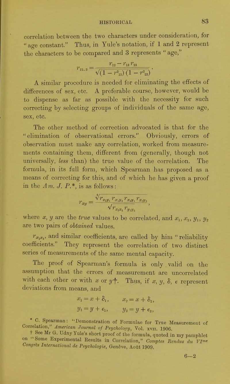correlation between the two characters under consideration, for  age constant. Thus, in Yule's notation, if 1 and 2 represent the characters to be compared and 3 represents  age, '12 ~ ^'13 ^23 ''12. 3 V(l-r^,)(l-r'-^,3) A similar procedure is needed for eliminating the effects of differences of sex, etc. A preferable course, however, would be to dispense as far as possible with the necessity for such correcting by selecting groups of individuals of the same age, sex, etc. The other method of correction advocated is that for the elimination of observational errors. Obviously, errors of observation must make any correlation, worked from measure- ments containing them, different from (generally, though not universally, less than) the true value of the coi-relation. The formula, in its full form, which Spearman has proposed as a means of correcting for this, and of which he has given a proof in the Am. J. P.*, is as follows: a/a* ^ 7^ r. xy where x, y are the true values to be correlated, and x^, x„, y^, ?/, are two pairs of obtained values. ^a^ix,. and similar coefficients, are called by him  reliability coefficients. They represent the correlation of two distinct series of measurements of the same mental capacity. The proof of Spearman's formula is only valid on the assumption that the errors of measurement are uncorrelated with each other or with x or y\. Thus, if x, y, 5, e represent deviations from means, and x^ = x + hu x^ = x + h., y^ = y + €i, 2/2 = 2/+ 62, * C. Spearman: Demonstration of Formulae for True Measurement of Correlation, American Journal of Psycholooy, Vol. xvii. 1906. t See Mr G. Udny Yule's short proof of the formula, quoted in my pamphlet on Some Experimental Results in Correlation, Comptcs Rcndus dn VP' Congrls International de Psychologie, Gen6ve, Aoftt 1909. 6—2