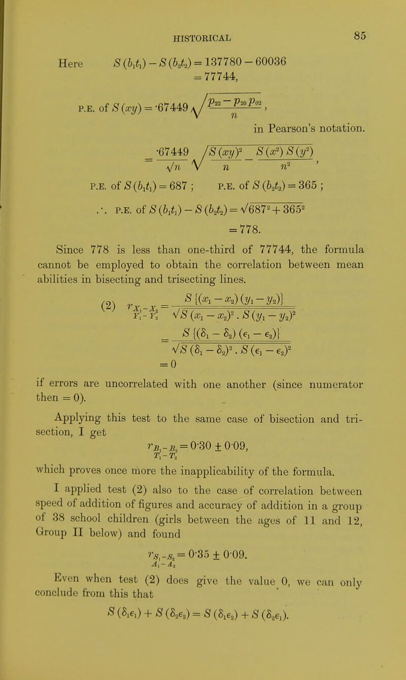 Here S {b,t^) - B {h,t,) = 137780 - 60036 = 77744, RE. of >Sf {xy) = -67449 ^P^Hl^, in Pearson's notation. •67449 8{xyf S(w')S(y') p.E. of S {h,U) = 687 ; p.e. of S {h,Q = 365 ; . •. p.E. of S (h,U) - S (hA) = V687^ + 365^ = 778. Since 778 is less than one-third of 77744, the formula cannot be employed to obtain the correlation between mean abilities in bisecting and trisecting lines. C2) r >Sf{(a;i-a;,)(3/i-ya)} Y\-t ^S(x,-x,y.S{y,-y,r = 0 if errors are uncorrelated with one another (since numerator then =0). Applying this test to the same case of bisection and tri- section, I get ra,-s, = 0-30±009, which proves once more the inapplicability of the formula. I applied test (2) also to the case of correlation between speed of addition of figures and accuracy of addition in a group of 38 school children (girls between the ages of 11 and 12, Group II below) and found ^•-s,-^, = 0-35 ±0-09. Even when test (2) does give the value 0, we can only conclude from this that S (a,e,) + S (S,6,) = S (8,6,) + S (S,6,).