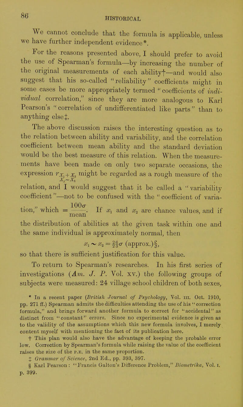 HISTORICAL We cannot conclude that the formula is applicable, unless we have further independent evidence*. For the reasons presented above, I should prefer to avoid the use of Spearman's formula—by increasing the number of the original measurements of each abilityf—and would also suggest that his so-called reliability coefficients might in some cases be more appropriately termed  coefficients of indi- 'vidual correlation, since they are more analogous to Karl Pearson's correlation of undifferentiated like parts than to anything elsej. The above discussion raises the interesting question as to the relation between ability and variability, and the correlation coefficient between mean ability and the standard deviation would be the best measure of this relation. When the measure- ments have been made on only two separate occasions, the expression r^. + x, might be regarded as a rough measure of the relation, and I would suggest that it be called a variability coefficient—not to be confused with the  coefficient of varia- tion, which = . If and chance values, and if mean ' the distribution of abilities at the given task within one and the same individual is approximately normal, then '^x^= Ifo- (approx.) §, so that there is sufficient justification for this value. To return to Spearman's researches. In his first series of investigations J. P. Vol. xv.) the following groups of subjects were measured: 24 village school children of both sexes, * In a recent paper (British Journal of Psychology, Vol. iii. Oct. 1910, pp. 271 ff.) Spearman admits the difficulties attending the use of his correction formula, and brings forward another formula to correct for accidental as distinct from constant errors. Since no experimental evidence is given as to the validity of the assumptions which this new formula involves, I merely content myself with mentioning the fact of its publication here. t This plan would also have the advantage of keeping the probable error low. Correction by Spearman's formula while raising the value of the coefBcieut raises the size of the p.k. in the same proportion. + Grammar of Science, 2nd Ed., pp. 393, 397. § Karl Pearson : Francis Gallon's Difference Problem, Biometrika, Vol. i. p. 399.