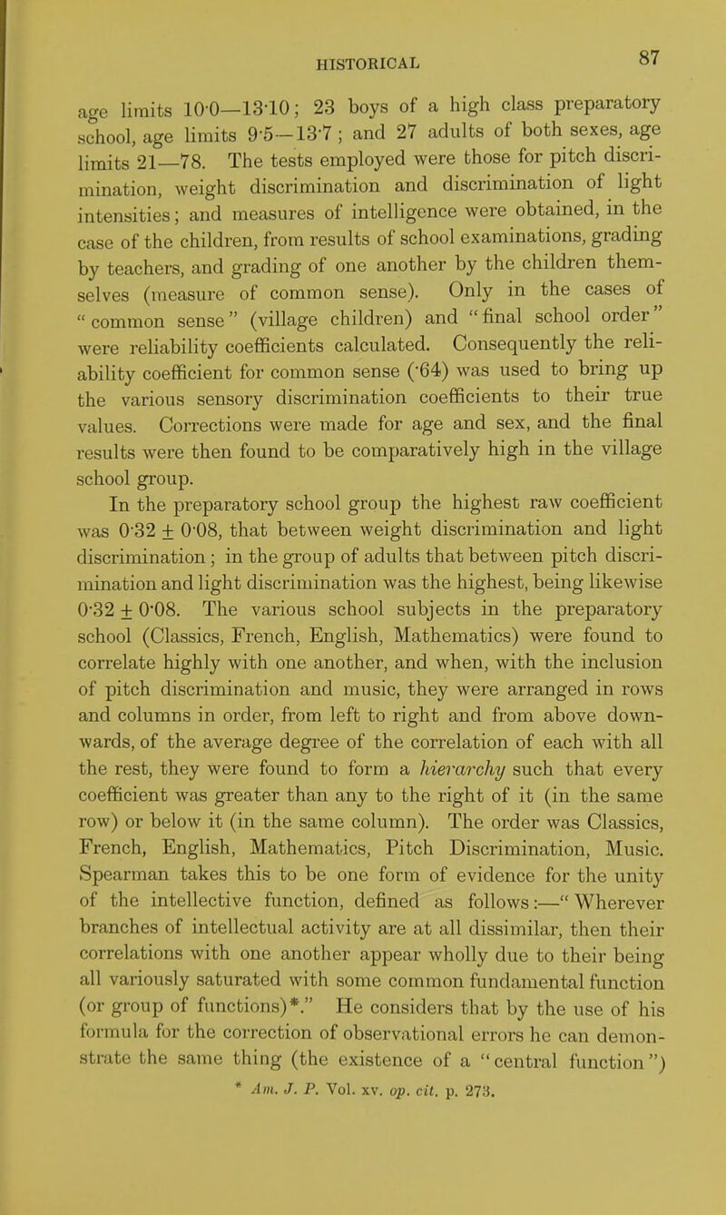 age limits 10 0—13-10; 23 boys of a high class preparatory school, age limits 9-5-13-7 ; and 27 adults of both sexes, age limits 21—78. The tests employed were those for pitch discri- mination, weight discrimination and discrimination of light intensities; and measures of intelligence were obtained, in the case of the children, from results of school examinations, grading by teachers, and grading of one another by the children them- selves (measure of common sense). Only in the cases of common sense (village children) and final school order were reliability coefficients calculated. Consequently the reli- ability coefficient for common sense ('64) was used to bring up the various sensory discrimination coefficients to their true values. Corrections were made for age and sex, and the final results were then found to be comparatively high in the village school group. In the preparatory school group the highest raw coefficient was 0-32 + O'OS, that between weight discrimination and light discrimination; in the group of adults that between pitch discri- mination and light discrimination was the highest, being likewise 032 + 0'08. The various school subjects in the preparatory school (Classics, French, English, Mathematics) were found to correlate highly with one another, and when, with the inclusion of pitch discrimination and music, they were arranged in rows and columns in order, from left to right and from above down- wards, of the average degree of the correlation of each with all the rest, they were found to form a hierarchy such that every coefficient was greater than any to the right of it (in the same row) or below it (in the same column). The order was Classics, French, English, Mathematics, Pitch Discrimination, Music. Spearman takes this to be one form of evidence for the unity of the intellective function, defined as follows:— Wherever branches of intellectual activity are at all dissimilar, then their correlations with one another appear wholly due to their being all variously saturated with some common fundamental function (or group of functions)*. He considers that by the use of his formula for the correction of observational errors he can demon- strate the same thing (the existence of a  central function)