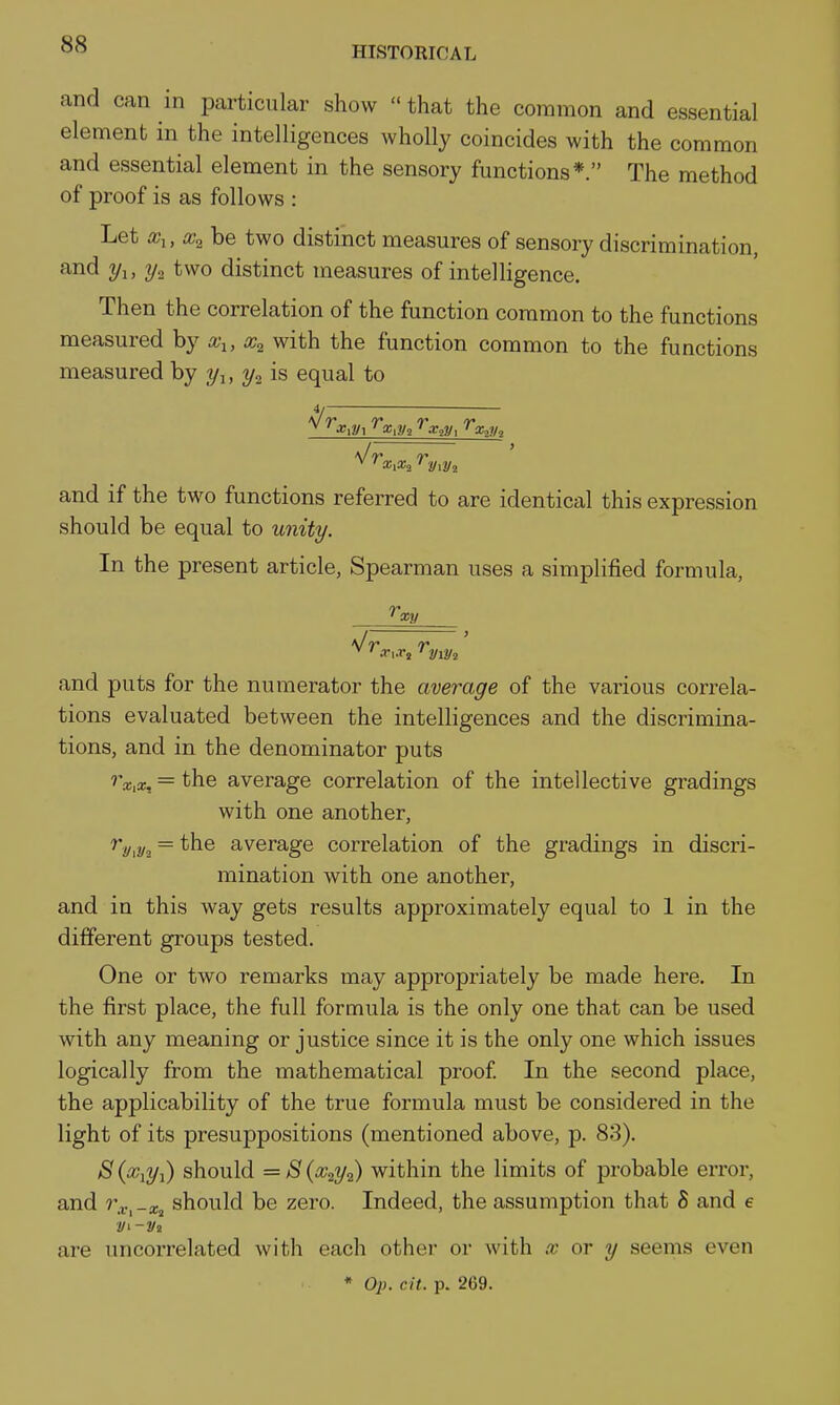 HISTORICAL and can in particular show  that the common and essential element in the intelligences wholly coincides with the common and essential element in the sensory functions*. The method of proof is as follows : Let a?!, be two distinct measures of sensory discrimination, and 2/i, 2/2 two distinct measures of intelligence. Then the correlation of the function common to the functions measured by x^, x^ with the function common to the functions measured by 2/1, 3/2 is equal to '^^•gi^/i ^a;,iyi ^argy, ^g^?/; and if the two functions referred to are identical this expression should be equal to unity. In the present article, Spearman uses a simplified formula. fxy and puts for the numerator the average of the various correla- tions evaluated between the intelligences and the discrimina- tions, and in the denominator puts ''a!,a;, = the average correlation of the intellective gradings with one another, r.y^y^ = the average correlation of the gradings in discri- mination with one another, and in this way gets results approximately equal to 1 in the different groups tested. One or two remarks may appropriately be made here. In the first place, the full formula is the only one that can be used with any meaning or justice since it is the only one which issues logically from the mathematical proof In the second place, the applicability of the true formula must be considered in the light of its presuppositions (mentioned above, p. 83). S should = 8 (Xi'i/i) within the limits of probable error, and »'.r,-a;j should be zero. Indeed, the assumption that S and e are uncorrelated with each other or with x or y seems even