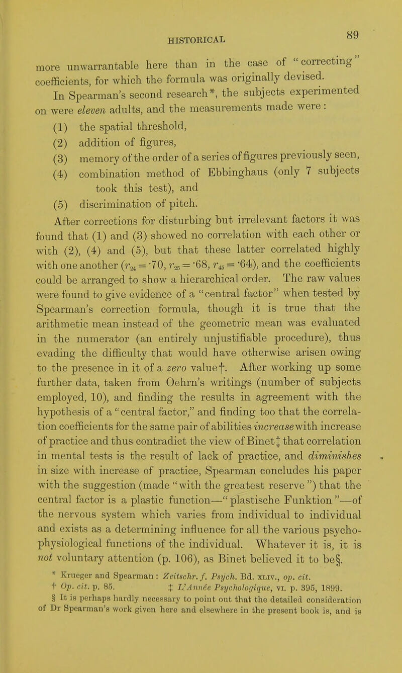 more unwarrantable here than in the case of correcting coefficients, for which the formula was originally devised. In Spearman's second research*, the subjects experimented on were eleven adults, and the measurements made were: (1) the spatial threshold, (2) addition of figures, (3) memory of the order of a series of figures previously seen, (4) combination method of Ebbinghaus (only 7 subjects took this test), and (5) discrimination of pitch. After corrections for disturbing but irrelevant factors it was found that (1) and (3) showed no correlation with each other or with (2), (4) and (5), but that these latter correlated highly with one another = '70, r,, = -68, = -64), and the coefficients could be arranged to show a hierarchical order. The raw values were found to give evidence of a central factor when tested by Spearman's correction formula, though it is true that the arithmetic mean instead of the geometric mean was evaluated in the numerator (an entirely unjustifiable procedure), thus evading the difficulty that would have otherwise arisen owing to the presence in it of a zei'O valuef. After working up some further data, taken from Oehrn's writings (number of subjects employed, 10), and finding the results in agreement with the hypothesis of a central factor, and finding too that the correla- tion coefficients for the same pair of abilities increase with increase of practice and thus contradict the view of BinetJ that correlation in mental tests is the result of lack of practice, and diminishes in size with increase of practice. Spearman concludes his paper with the suggestion (made with the greatest reserve ) that the central factor is a plastic function— plastische Funktion —of the nervous system which varies from individual to individual and exists as a determining influence for all the various psycho- physiological functions of the individual. Whatever it is, it is not voluntary attention (p. 106), as Binet believed it to be§. * Krncger and Spearman : Zeitschr. f. Psych. Bd. xmv., op. cit. t Op. cit. p. 85. + L'Aunee Pmjc.holooiquc, vi. p. 395, 1899. § It is perhaps hardly necessary to point out that the detailed consideration of Dr Spearman's work given here and elsewhere in the present book is, and is