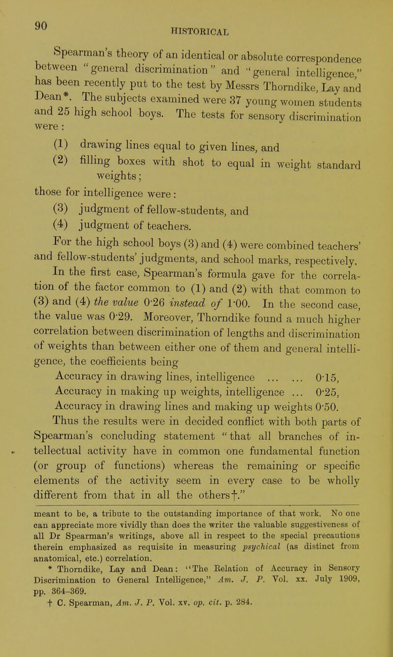 HISTORICAL Spearman's theory of an identical or absolute correspondence between general discrimination and general intelligence has been recently put to the test by Messrs Thorndike, Lay and Dean*. The subjects examined were 37 young women students and 25 high school boys. The tests for sensory discrimination were: (1) drawing lines equal to given lines, and (2) filling boxes with shot to equal in weight standard weights; those for intelligence were: (3) judgment of fellow-students, and (4) judgment of teachers. For the high school boys (3) and (4) were combined teachers' and fellow-students' judgments, and school marks, respectively. In the first case. Spearman's formula gave for the correla- tion of the factor common to (1) and (2) with that common to (3) and (4) the value 0-26 instead of 1-00. In the second case, the value was 0-29. Moreover, Thorndike found a much higher correlation between discrimination of lengths and discrimination of weights than between either one of them and general intelli- gence, the coefficients being Accuracy in drawing lines, intelligence 0-15, Accuracy in making up weights, intelligence ... 0*25, Accuracy in drawing lines and making up weights 050. Thus the results were in decided conflict with both parts of Spearman's concluding statement  that all branches of in- tellectual activity have in common one fundamental function (or group of functions) whereas the remaining or specific elements of the activity seem in every case to be wholly different from that in all the others f. meant to be, a tribute to the outstanding importance of that work. No one can appreciate more vividly than does the writer the valuable suggestiveness of all Dr Spearman's writings, above all in respect to the special precautious therein emphasized as requisite in measuring psychical (as distinct from anatomical, etc.) correlation. * Thorndike, Lay and Dean: The Eelation of Accuracy in Sensory Discrimination to General Intelhgence, Am. J. P. Vol. xx. July 1909, pp. 364-369. t C. Spearman, Am. J. P. Vol. xv. op. cit. p. 284.