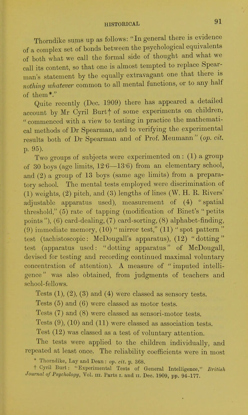 Thorndike sums up as follows: In general there is evidence of a complex set of bonds between the psychological equivalents of both what we call the formal side of thought and what we call its content, so that one is almost tempted to replace Spear- man's statement by the equally extravagant one that there is nothing whatever common to all mental functions, or to any half of them*. Quite recently (Dec. 1909) there has appeared a detailed account by Mr Cyril Burtf of some experiments on children,  commenced with a view to testing in practice the mathemati- cal methods of Dr Spearman, and to verifying the experimental results both of Dr Spearman and of Prof. Meumann  {op. ext. p. 95). Two groups of subjects were experimented on : (1) a group of 30 boys (age limits, 12-6—13 6) from an elementary school, and (2) a gi-oup of 13 boys (same age limits) from a prepara- tory school. The mental tests employed were discrimination of (1) weights, (2) pitch, and (3) lengths of lines (W. H. R. Rivers' adjustable apparatus used), measurement of (4) spatial threshold, (5) rate of tapping (modification of Binet's  petits points), (6) card-dealing, (7) card-sorting, (8) alphabet-finding, (9) immediate memory, (10)  mirror test, (11)  spot pattern  test (tachistoscopic: McDougall's apparatus), (12) dotting test (apparatus used:  dotting apparatus of McDougall, devised for testing and recording continued maximal voluntary concentration of attention). A measure of  imputed intelli- gence was also obtained, from judgments of teachers and school-fellows. Tests (1), (2), (3) and (4) were classed as sensory tests. Tests (5) and (6) were classed as motor tests. Tests (7) and (8) were classed as sensori-motor tests. Tests (9), (10) and (11) were classed as association tests. Test (12) was classed as a test of voluntary attention. The tests were applied to the children individually, and repeated at least once. The reliability coefficients were in most • Thorndike, Lay and Dean : op. cit. p. 368. t Cyril Burt: Experimental Tests of General Intelligence, British Journal of Psychology, Vol. m. Parts i. and ii. Dec. 1909, pp. 94-177.