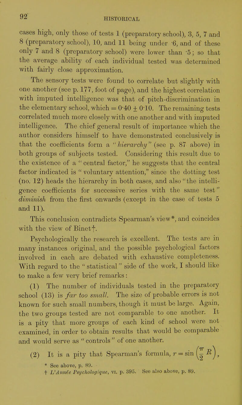 HISTORICAL cases high, only those of tests 1 (preparatory school), 3, 5, 7 and 8 (preparatory school), 10, and 11 being under -6, and of these only 7 and 8 (preparatory school) were lower than -5; so that the average ability of each individual tested was determined with fairly close approximation. The sensory tests were found to correlate but slightly with one another (see p. 177, foot of page), and the highest correlation with imputed intelligence was that of pitch-discrimination in the elementary school, which = 0-40 ± 010. The remaining tests correlated much more closely with one another and with imputed intelligence. The chief general result of importance which the author considers himself to have demonstrated conclusively is that the coefficients form a hierarchy (see p. 87 above) in both groups of subjects tested. Considering this result due to the existence of a  central factor, he suggests that the central factor indicated is  voluntary attention, since the dotting test (no. 12) heads the hierarchy in both cases, and also the intelli- gence coefficients for successive series with the same test diminish from the first onwards (except in the case of tests 5 and 11). This conclusion contradicts Spearman's view*, and coincides with the view of Binetf. Psychologically the research is excellent. The tests are in many instances original, and the possible psychological factors involved in each are debated with exhaustive completeness. With regard to the  statistical side of the work, I should like to make a few very brief remarks: (1) The number of individuals tested in the preparatory school (13) is far too small. The size of probable errors is not known for such small numbers, though it must be large. Again, the two groups tested are not comparable to one another. It is a pity that more groups of each kind of school were not examined, in order to obtain results that would be comparable and would serve as  controls  of one another. (2) It is a pity that Spearman's formula, ?• = sin , * See above, p. 89. t L'Annee Psijchologique, vi. p. 395. See also above, p. 89.