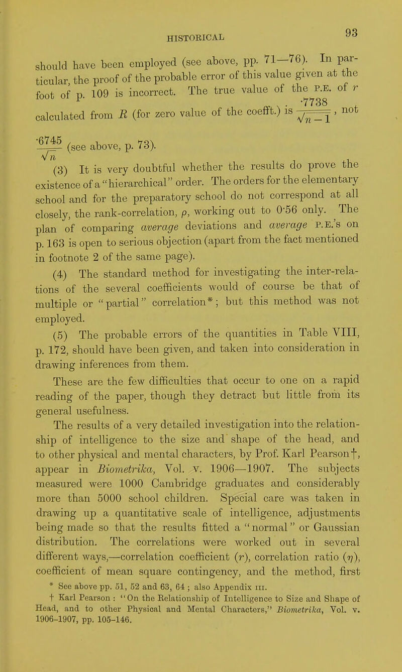 should have been employed (see above, pp. 71-76). In par- ticular, the proof of the probable error of this value given at the foot of p. 109 is incorrect. The true value of the^P.E. of r calculated from R (for zero value of the coefft.) is , not (see above, p. 73). (3) It is very doubtful whether the results do jjrove the existence of a hierarchical order. The orders for the elementary school and for the preparatory school do not correspond at all closely, the rank-correlation, p, working out to 0-56 only. ^ The plan of comparing average deviations and average P.E.'s on p. 163 is open to serious objection (apart from the fact mentioned in footnote 2 of the same page). (4) The standard method for investigating the inter-rela- tions of the several coefficients would of course be that of multiple or partial correlation*; but this method was not employed. (5) The probable errors of the quantities in Table VIII, p. 172, should have been given, and taken into consideration in drawing inferences from them. These are the few difficulties that occur to one on a rapid reading of the paper, though they detract but little from its general usefulness. The results of a very detailed investigation into the relation- ship of intelligence to the size and shape of the head, and to other physical and mental characters, by Prof. Karl Pearsonf, appear in Biometrika, Vol. v. 1906—1907. The subjects measured were 1000 Cambridge gi-aduates and considerably more than 5000 school children. Special care was taken in drawing up a quantitative scale of intelligence, adjustments being made so that the results fitted a  normal or Gaussian distribution. The correlations were worked out in several different ways,—correlation coefficient (r), correlation ratio (rj), coefficient of mean square contingency, and the method, first * See above pp. 51, 52 and 63, 64 ; also Appendix iii. t Karl Pearson : On the Relationship of Intelligence to Size and Shape of Head, and to other Physical and Mental Characters, Biometrika, Vol. v. 1906-1907, pp. 105-146.