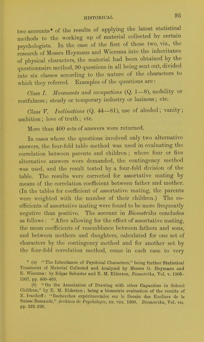 two accounts* of the results of applying the latest statistical methods to the working up of material collected by certain psychologists. In the case of the first of these two, viz., the research of Messrs Heymans and Wiersma into the inheritance of physical characters, the material had been obtained by the questionnaire method, 90 questions in all being sent out, divided into six classes according to the nature of the characters to which they referred. Examples of the questions are: Class I. Movements and occupations (Q. 1—8), mobility or restfulness; steady or temporary industry or laziness; etc. Class V. Inclinations (Q. 44—81), use of alcohol; vanity; ambition; love of truth; etc. More than 400 sets of answers were returned. In cases where the questions involved only two alternative answers, the four-fold table method was used in evaluating the correlation between parents and children; where four or five alternative answers were demanded, the contingency method was used, and the result tested by a four-fold division of the table. The results were corrected for assortative mating by means of the correlation coefficient between father and mother. (In the tables for coefficient of assortative mating, the parents were weighted with the number of their children.) The co- efficients of assortative mating were found to be more frequently negative than positive. The account in Biometrika concludes as follows :  After allowing for the effect of assortative mating, the mean coefficients of resemblance between fathers and sons, and between mothers and daughters, calculated for one set of characters by the contingency method and for another set by the four-fold correlation method, come in each case to very * (a)  The Inheritance of Psychical Characters, being further Statistical Treatment of Material Collected and Analysed by Messrs G. Heymans and E. Wiersma: by Edgar Schuster and E. M. Elderton, Biometrika, Vol. v. 1906- 1907, pp. 460-469. (h)  On the Association of Drawing with other Capacities in School Children, by E. M. Elderton; being a biometric evaluation of the results of E. Ivanhoff: Recherches expdrimeutales sur le Dessin des Ecoliers dc la Suisse Remande, Archives dc Psychologic, in. viii. 1908. Biometrika, Vol. vn. pp. 222-226.