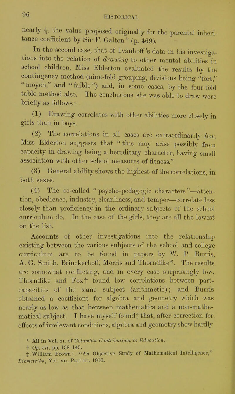 HISTORICAL nearly ^, the value proposed originally for the parental inheri- tance coefficient by Sir F. Galton  (p. 469). In the second case, that of Ivanhoff's data in his investiga- tions into the relation of draiuing to other mental abilities in school children, Miss Elderton evaluated the results by the contingency method (nine-fold grouping, divisions being fort,  moyen, and  faible) and, in some cases, by the four-fold table method also. The conclusions she was able to draw were briefly as follows: (1) Drawing correlates with other abilities more closely in girls than in boys. (2) The correlations in all cases are extraordinarily low. Miss Elderton suggests that  this may arise possibly from capacity in drawing being a hereditary character, having small association with other school measures of fitness. (3) General ability shows the highest of the correlations, in both sexes. (4) The so-called  psycho-pedagogic characters —atten- tion, obedience, industry, cleanliness, and temper—correlate less closely than proficiency in the ordinary subjects of the school curriculum do. In the case of the girls, they are all the lowest on the list. Accounts of other investigations into the relationship existing between the various subjects of the school and college curriculum are to be found in papers by W. P. Burris, A. G. Smith, Brinckerhoff, Morris and Thorndike*. The results are somewhat conflicting, and in every case surprisingly low. Thorndike and Foxf found low correlations between part- capacities of the same subject (arithmetic); and Burris obtained a coefficient for algebra and geometry which was nearly as low as that between mathematics and a non-mathe- matical subject. I have myself found| that, after correction for effects of irrelevant conditions, algebra and geometry show hardly * All in Vol. XI. of Columbia Contributions to Education. + Op. cit. pp. 138-143. + William Brown: An Objective Study of Mathematical Intelligence, Bionietrika, Vol. vn. Part iii. 1910.