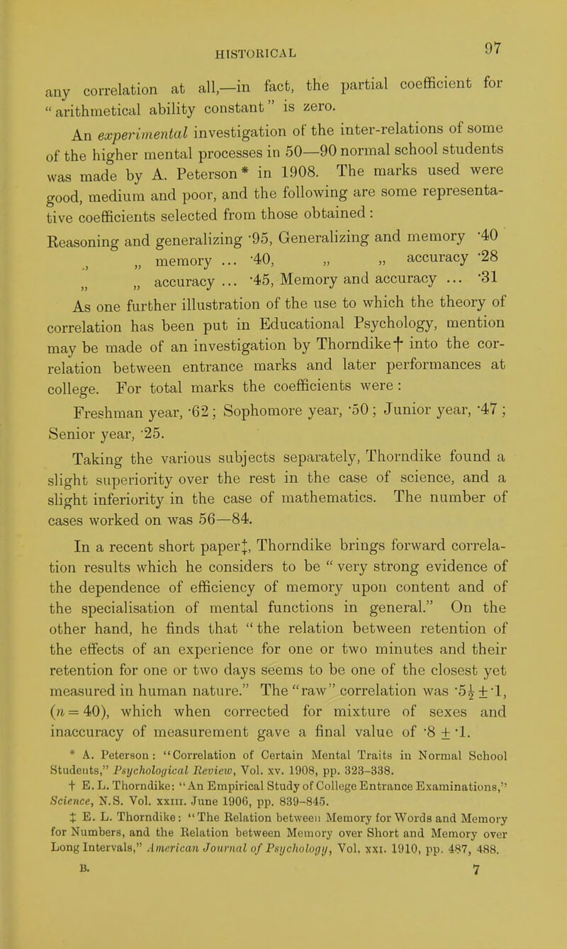 any correlation at all-in fact, the partial coefficient for arithmetical ability constant is zero. An experimental investigation of the inter-relations of some of the higher mental processes in 50—90 normal school students was made by A. Peterson* in 1908. The marks used were good, medium and poor, and the following are some representa- tive coefficients selected from those obtained : Reasoning and generalizing -95, Generalizing and memory 40 „ memory ... 40, „ „ accuracy '28 accuracy... '45, Memory and accuracy ... -31 As one further illustration of the use to which the theory of correlation has been put in Educational Psychology, mention may be made of an investigation by Thorndikef into the cor- relation between entrance marks and later performances at college. For total marks the coefficients were : Freshman year, -62; Sophomore year, '50; Junior year, '47 ; Senior year, 25. Taking the various subjects separately, Thorndike found a slight superiority over the rest in the case of science, and a slight inferiority in the case of mathematics. The number of cases worked on was 56—84. In a recent short paper J, Thorndike brings forward correla- tion results which he considers to be  very strong evidence of the dependence of efficiency of memory upon content and of the specialisation of mental functions in general. On the other hand, he finds that  the relation between retention of the effects of an experience for one or two minutes and their retention for one or two days seems to be one of the closest yet measured in human nature. The raw correlation was 5^ + 1, (n = 40), which when corrected for mixture of sexes and inaccuracy of measurement gave a final value of 8 + '1. * A. Peterson: Correlation of Certain Mental Traits iu Normal School Students, Psychological Review, Vol. xv. 1908, pp. 323-338. t E. L. Thorndike: An Empirical Study of College Entrance Examinations, Science, N.S. Vol. xxiii. .June 1906, pp. 839-845. X E. L. Thorndike: The Relation between Memory for Words and Memory for Numbers, and the Relation between Memory over Short and Memory over Long Intervals, American Journal of Psychology, Vol, xxi. 1910, pp, 487, 488. B. 7