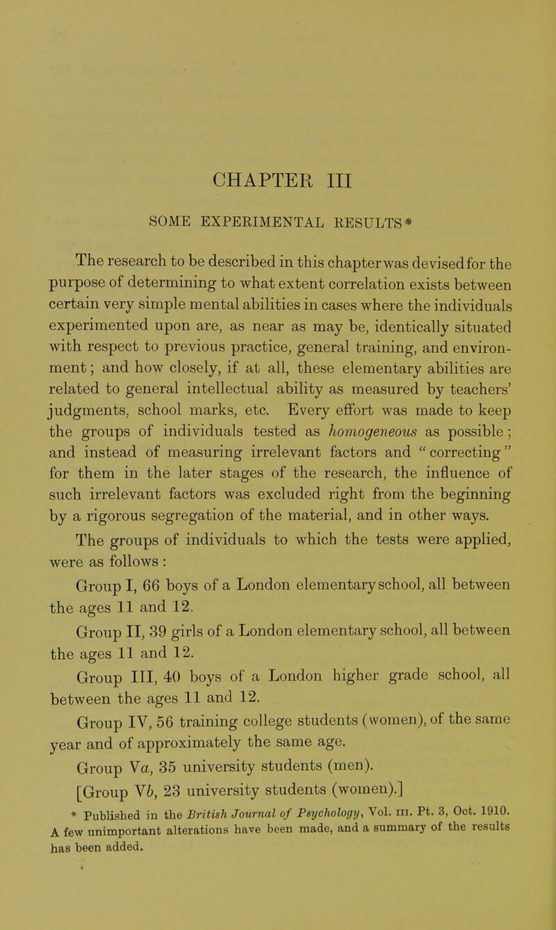 CHAPTER III SOME EXPEEIMENTAL RESULTS* The research to be described in this chapter was devised for the purpose of determining to what extent correlation exists between certain very simple mental abilities in cases where the individuals experimented upon are, as near as may be, identically situated with respect to previous practice, general training, and environ- ment ; and how closely, if at all, these elementary abilities are related to general intellectual ability as measured by teachers' judgments, school marks, etc. Every effort was made to keep the groups of individuals tested as homogeneous as possible; and instead of measuring irrelevant factors and correcting for them in the later stages of the research, the influence of such irrelevant factors was excluded right from the beginning by a rigorous segregation of the material, and in other ways. The groups of individuals to which the tests were applied, were as follows: Group I, 66 boys of a London elementary school, all between the ages 11 and 12. Group II, 39 girls of a London elementary school, all between the ages 11 and 12. Group III, 40 boys of a London higher grade school, all between the ages 11 and 12. Group IV, 56 training college students (women), of the same year and of approximately the same age. Group Va, 35 university students (men). [Group V6, 23 university students (women).] * Published in the British Journal of Psychology, Vol. in. Pt. 3, Oct. 1910. A few unimportant alterations have been made, and a summary of the results has been added.