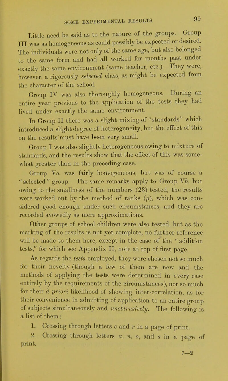 Little need be said as to the nature of the groups. Group III was as homogeneous as could possibly be expected or desired. The individuals were not only of the same age, but also belonged to the same form and had all worked for months past under exactly the same environment (same teacher, etc.). They were, however, a rigorously selected class, as might be expected from the character of the school. Group IV was also thoroughly homogeneous. During an entire year previous to the application of the tests they had lived under exactly the same environment. In Group II there was a slight mixing of standards vvhich introduced a slight degree of heterogeneity, but the effect of this on the results must have been very small. Group I was also slightly heterogeneous owing to mixture of standards, and the results show that the effect of this was some- what greater than in the preceding case. Group Va was fairly homogeneous, but was of course a  selected  group. The same remarks apply to Group Yh, but owing to the smallness of the numbers (23) tested, the results were worked out by the method of ranks (p), which was con- sidered good enough under such circumstances, and they are recorded avowedly as mere approximations. Other groups of school children were also tested, but as the marking of the results is not yet complete, no further reference will be made to them here, except in the case of the  addition tests, for which see Appendix II, note at top of first page. As regards the tests employed, they were chosen not so much for their novelty (though a few of them are new and the methods of applying the tests were determined in every case entirely by the requirements of the circumstances), nor so much for their a priori likelihood of showing inter-correlation, as for their convenience in admitting of application to an entire group of subjects simultaneously and unobtrusively. The following is a list of them: 1. Crossing through letters e and r in a page of print. 2. Crossing through letters a, n, o, and 5 in a page of print. 7—2