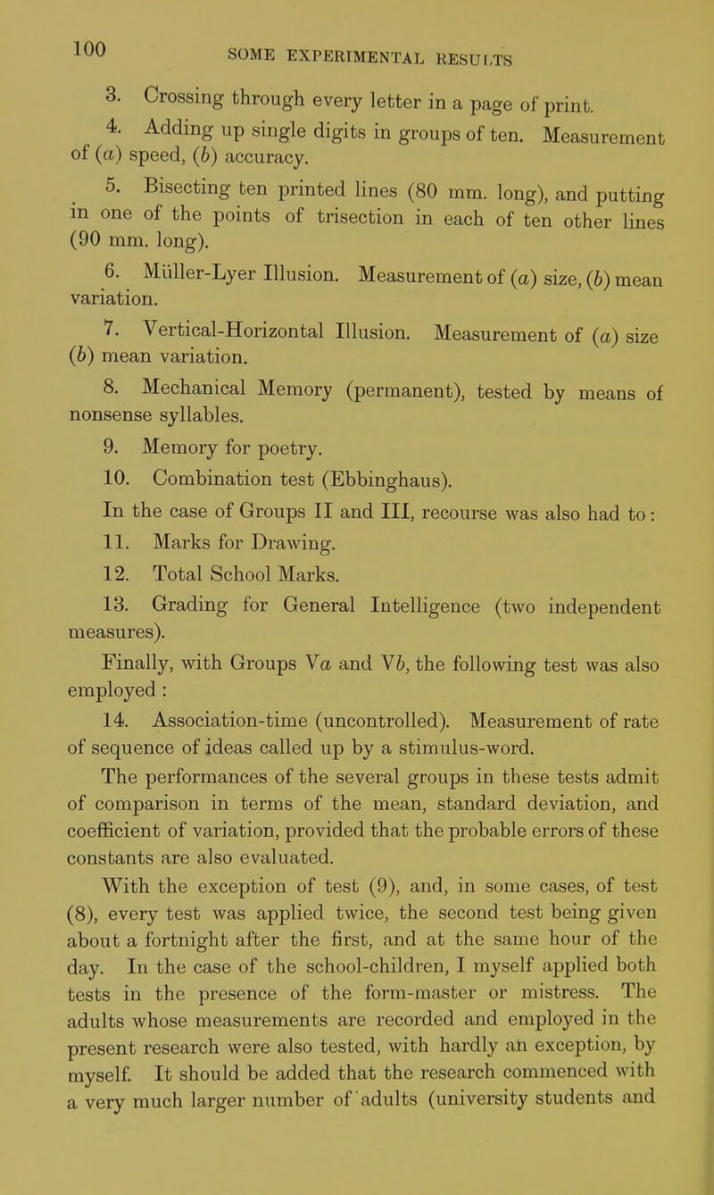 3. Crossing through every letter in a page of print. 4. Adding up single digits in groups of ten. Measurement of (tt) speed, (6) accuracy. 5. Bisecting ten printed lines (80 mm. long), and putting m one of the points of trisection in each of ten other lines (90 mm. long). 6. Muller-Lyer Illusion. Measurement of (a) size, (b) mean variation. 7. Vertical-Horizontal Illusion. Measurement of (a) size (b) mean variation. 8. Mechanical Memory (permanent), tested by means of nonsense syllables. 9. Memory for poetry. 10. Combination test (Ebbinghaus). In the case of Groups II and III, recourse was also had to: 11. Marks for Drawing. 12. Total School Marks. 18. Grading for General Intelligence (two independent measures). Finally, with Groups Va and V6, the following test was also employed : 14. Association-time (uncontrolled). Measurement of rate of sequence of ideas called up by a stimulus-word. The performances of the several groups in these tests admit of comparison in terms of the mean, standard deviation, and coefficient of variation, provided that the probable errors of these constants are also evaluated. With the exception of test (9), and, in some cases, of test (8), every test was applied twice, the second test being given about a fortnight after the first, and at the same hour of the day. In the case of the school-children, I myself applied both tests in the presence of the form-master or mistress. The adults whose measurements are recorded and employed in the present research were also tested, with hardly an exception, by myself. It should be added that the research commenced with a very much larger number of adults (university students and