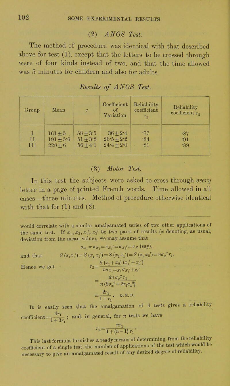 (2) AN08 Test. The method of procedure was identical with that described above for test (1), except that the letters to be crossed through were of four kinds instead of two, and that the time allowed was 5 minutes for children and also for adults. Results of ANOS Test Group Mean Coefficient of Variation Reliability coefficient '•i Reliability coefficient ?-o I 161 + 5 58 + 3-5 36 + 2-4 •77 •87 II 191 + 5-6 51 + 3-8 26-5 + 2-2 •84 •91 III 228 + 6 56 + 4-1 24-4 + 2-0 •81 -89 (3) Motor Test. In this test the subjects were asked to cross through every letter in a page of printed French words. Time allowed in all cases—three minutes. Method of procedure otherwise identical with that for (1) and (2). would correlate with a similar amalgamated series of two otlier applications of the same test. If sc,, , .t/, a-^' be two pairs of results (x denoting, as usual, deviation from the mean value), we may assume that (Txi - o:v.i = <r.vi' = crxi' = o'.r (say), and that S (x^x^') = S {x^ x^) = S {x^ a;/) = S [x^ xz') = na^-1\. _ ^ S(xi + a;2)(-< + -V) Hence we get ''■2=^ri—;—'iTT, V 4/1 r\ It. = - i-. Q.E.D. It is easily seen that the amalgamation of 4 tests gives a reliability coefficient =,-^'^i- ; and, in general, for n tests we have 1 + dl\ ''^l + (n-l)ri' This last formula furnishes a ready means of determining, from the reliability coefficient of a single test, the number of applications of the test which would be necessary to give an amalgamated result of any desired degree of reliability.