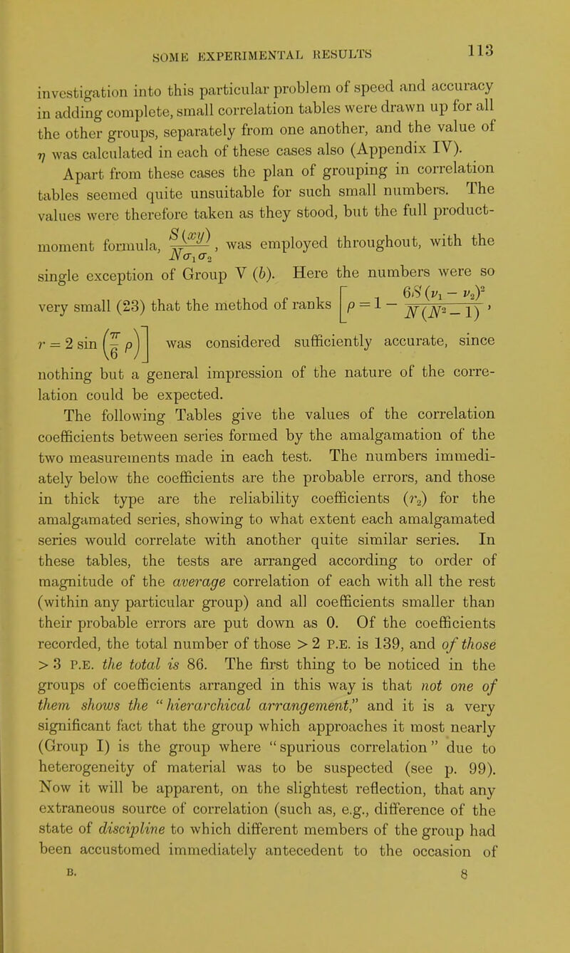 investigation into this particular problem of speed and accuracy in adding complete, small correlation tables were drawn up for all the other groups, separately from one another, and the value of 7/ was calculated in each of these cases also (Appendix IV). Apart from these cases the plan of grouping in correlation tables seemed quite unsuitable for such small numbers. The values were therefore taken as they stood, but the full product- moment formula, , was employed throughout, with the single exception of Group V (6). Here the numbers were so r 6<s' (vi — very small (23) that the method of ranks - 2 sin (J p) was considered sufficiently accurate, since nothing but a general impression of the nature of the corre- lation could be expected. The following Tables give the values of the correlation coefficients between series formed by the amalgamation of the two measurements made in each test. The numbers immedi- ately below the coefficients are the probable errors, and those in thick type are the reliability coefficients (r^) for the amalgamated series, showing to what extent each amalgamated series would correlate with another quite similar series. In these tables, the tests are arranged according to order of magnitude of the average correlation of each with all the rest (within any particular group) and all coefficients smaller than their probable errors are put down as 0. Of the coefficients recorded, the total number of those > 2 P.E. is 139, and of those > 3 P.E. the total is 86. The first thing to be noticed in the groups of coefficients arranged in this way is that not one of them shows the hierarchical arrangement, and it is a very significant fact that the group which approaches it most nearly (Group I) is the group where  spurious correlation  due to heterogeneity of material was to be suspected (see p. 99). Now it will be apparent, on the slightest reflection, that any extraneous source of correlation (such as, e.g., difference of the state of discipline to which different members of the group had been accustomed immediately antecedent to the occasion of B. 8