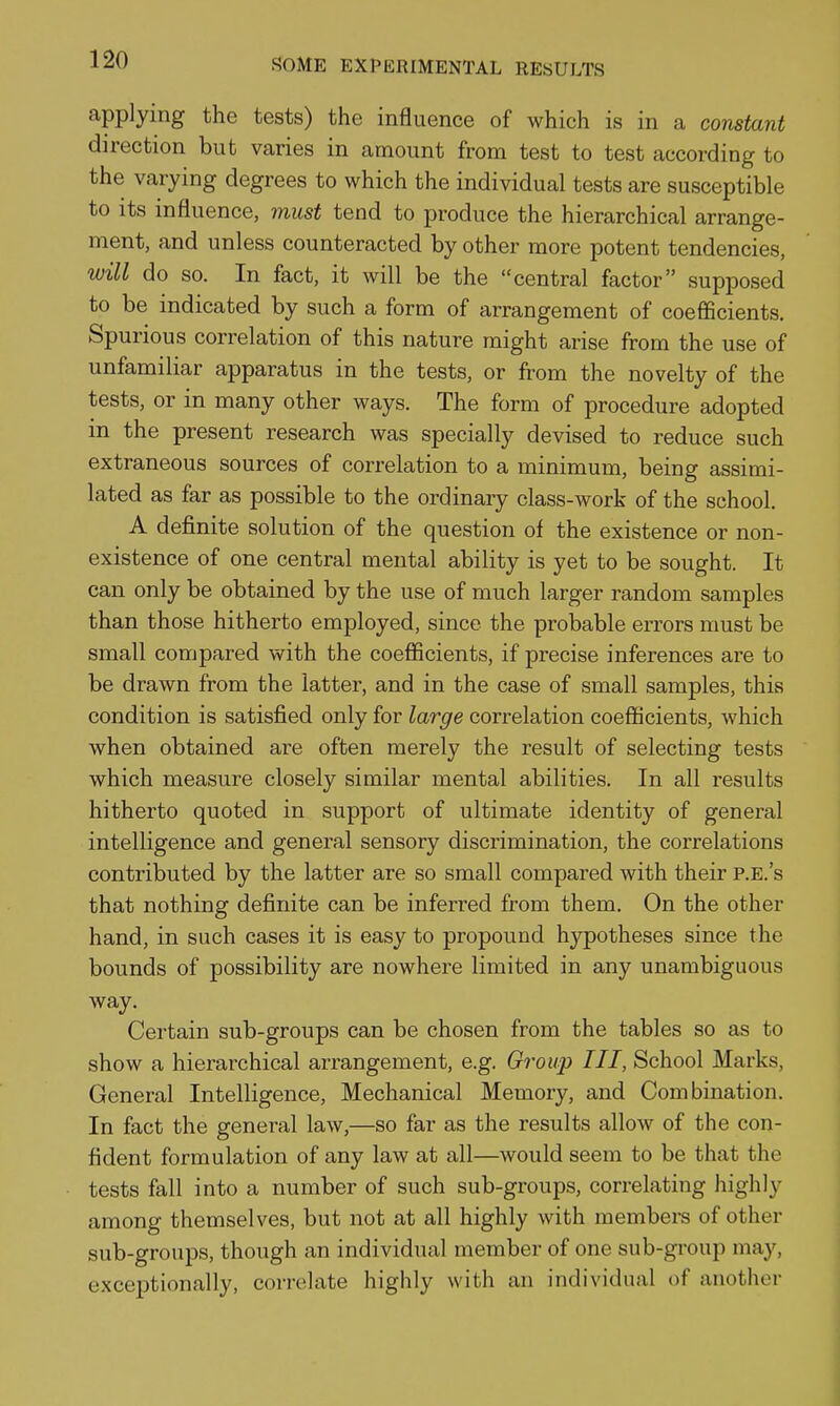 applying the tests) the influence of which is in a constant direction but varies in amount from test to test according to the varying degrees to which the individual tests are susceptible to its influence, must tend to produce the hierarchical arrange- ment, and unless counteracted by other more potent tendencies, will do so. In fact, it will be the central factor supposed to be indicated by such a form of arrangement of coefficients. Spurious correlation of this nature might arise from the use of unfamiliar apparatus in the tests, or from the novelty of the tests, or in many other ways. The form of procedure adopted in the present research was specially devised to reduce such extraneous sources of correlation to a minimum, being assimi- lated as far as possible to the ordinary class-work of the school. A definite solution of the question of the existence or non- existence of one central mental ability is yet to be sought. It can only be obtained by the use of much larger random samples than those hitherto employed, since the probable errors must be small compared with the coefficients, if precise inferences are to be drawn from the latter, and in the case of small samples, this condition is satisfied only for large correlation coefficients, which when obtained are often merely the result of selecting tests which measure closely similar mental abilities. In all results hitherto quoted in support of ultimate identity of general intelligence and general sensory discrimination, the correlations contributed by the latter are so small compared with their p.e.'s that nothing definite can be inferred from them. On the other hand, in such cases it is easy to propound hypotheses since the bounds of possibility are nowhere limited in any unambiguous way. Certain sub-groups can be chosen from the tables so as to show a hierarchical arrangement, e.g. Group III, School Marks, General Intelligence, Mechanical Memory, and Combination. In fact the general law,—so far as the results allow of the con- fident formulation of any law at all—would seem to be that the tests fall into a number of such sub-groups, correlating highly among themselves, but not at all highly with members of other sub-groups, though an individual member of one sub-group may, exceptionally, correlate highly with an individual of another