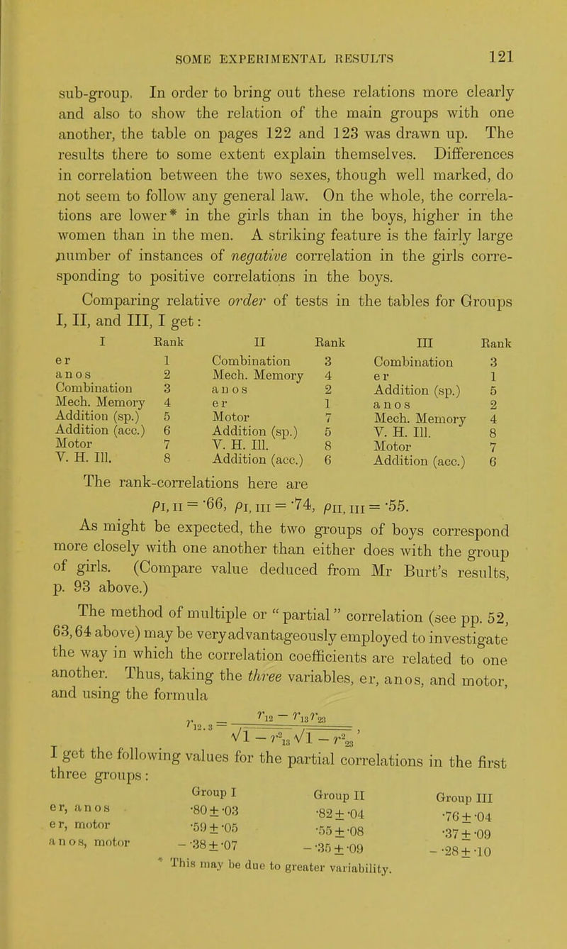 Eank II Eank III Eank 1 Combination 3 Combination 3 2 Mech. Memory 4 er 1 3 an OS 2 Addition (sp.) 5 4 e r 1 a n 0 s 2 5 Motor 7 Mech. Memory 4 6 Addition (sp.) 5 V. H. 111. 8 7 V. H. III. 8 Motor 7 8 Addition (acc.) 6 Addition (acc.) 6 sub-group. In order to bring out these relations more clearly and also to show the relation of the main groups with one another, the table on pages 122 and 123 was drawn up. The results there to some extent explain themselves. Differences in correlation between the two sexes, though well marked, do not seem to follow any general law. On the whole, the correla- tions are lower* in the girls than in the boys, higher in the women than in the men. A striking feature is the fairly large jiumber of instances of negative correlation in the girls corre- sponding to positive correlations in the boys. Comparing relative order of tests in the tables for Groups I, II, and III, I get: I e r an o s Combination Mech. Memory Addition (sp.) Addition (acc.) Motor V. H. 111. The rank-correlations here are Ph II = '66, pi^ III = -74, pn. III = 55. As might be expected, the two groups of boys correspond more closely with one another than either does with the group of girls. (Compare value deduced from Mr Burt's results, p. 93 above.) The method of multiple or partial correlation (see pp. 52, 63,64 above) may be very advantageously employed to investigate the way in which the correlation coefficients are related to one another. Thus, taking the three variables, er, anos, and motor, and using the formula 1 get the following values for the partial correlations in the first three groups: Group I Group II Group III er, anos -80 +-03 -82±-04 -76+ -04 er, motor .59±-Of, .55+ .03 .37^.qq anos, motor ^ -•38±-07 --SOt-OO -■2S±-\0 * This may be duo to greater variability.