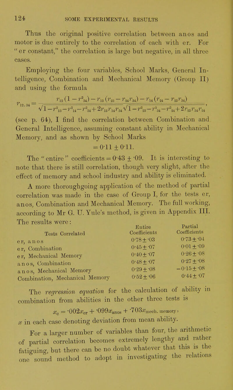 Thus the original positive correlation between anos and motor is due entirely to the correlation of each with er. For er constant, the correlation is large but negative, in all three cases. Employing the four variables. School Marks, General In- telligence, Combination and Mechanical Memory (Group II) and using the formula ^12 (1 ^'^34) ~ ''^13 (^'23 ^24^^34) ~ ^t4 (^24 ^23^34) ?*]2 34 — . ~ — , ■ '■ t V1 - r^, - ? - r^34+27^13 V1 - r\, -r\^- r'^+2 r.^ r.^ (see p. 64), I find the correlation between Combination and General Intelligence, assuming constant ability in Mechanical Memory, and as shown by School Marks = 0-11 ±0-11. The  entire  coefficients = 0-43 + '09. It is interesting to note that there is still correlation, though very slight, after the effect of memory and school industry and abihty is eliminated. A more thoroughgoing application of the method of partial correlation was made in the case of Group I, for the tests er, anos, Combination and Mechanical Memory. The full working, according to Mr G. U. Yule's method, is given in Appendix III. The results were: Tests Correlated e r, ca 110 s er, Combination er, Mechanical Memory anos, Combination anos, Mechanical Memory Combination, Mechanical Memory The regression equation for the calculation of ability in combination from abilities in the other three tests is Wf. = •002it;er + 'CQQiranos + 'TOS/CHicch. memory. X in each case denoting deviation from mean ability. For a larger number of variables than four, the arithmetic of partial correlation becomes extremely lengthy and rather fatiguing, but there can be no doubt whatever that this is the one sound method to adopt in investigatuig the relations Entire Partial Coefficients Coefficients 0-78 ±-03 0-73 ±-04 0-45 ±-07 0-01 ±-09 0-40+-07 0-26 ±-08 0-48 ±-07 0-27 ± -08 0-29 ± -08 -0-15 ±-08 0-52 ±-06 0-44 ±-07