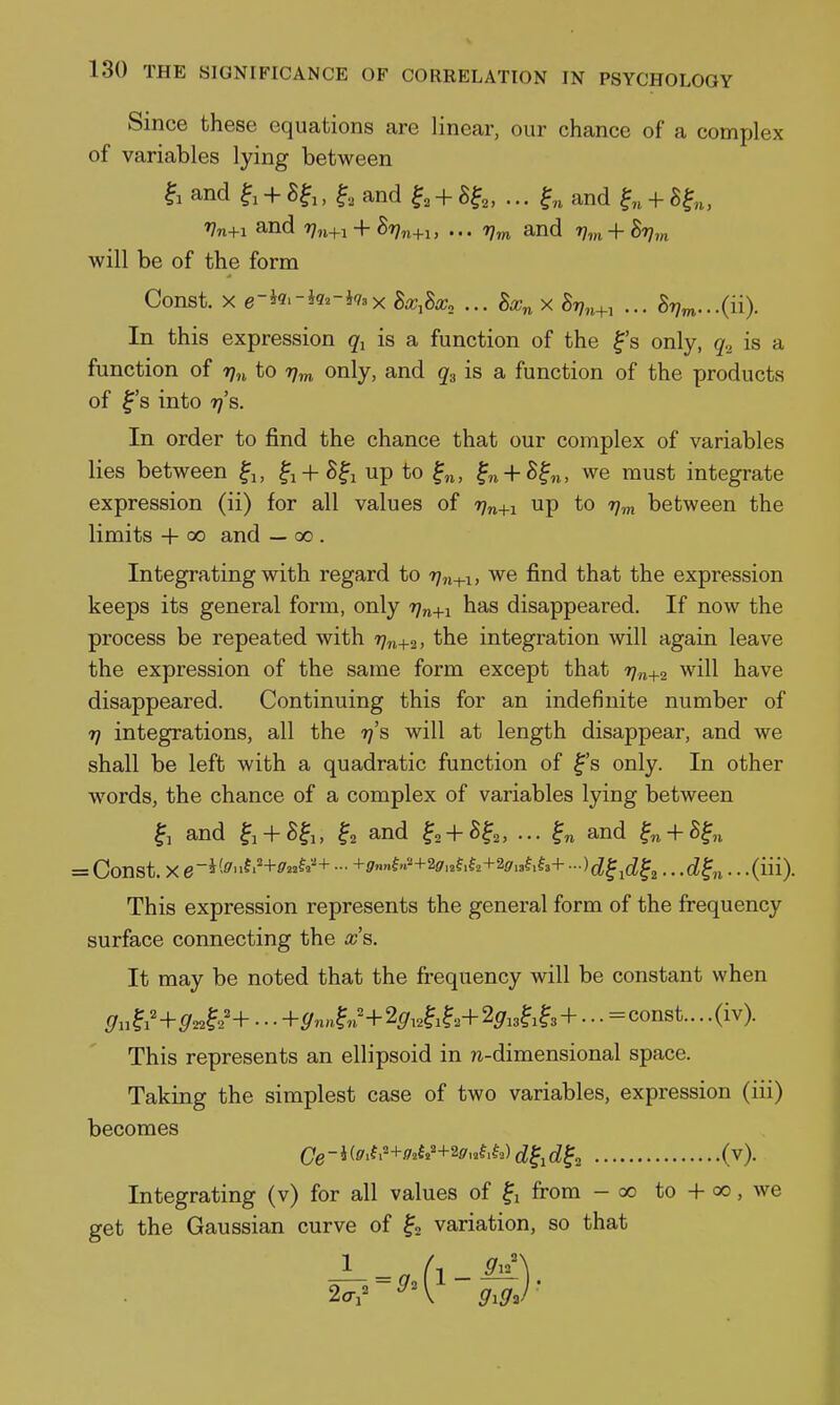 Since these equations are linear, our chance of a complex of variables lying between and f 1 + , ^, and ^, + 8^,,...^^ and f „ + g^,, Vn+i and Vn+i + 8r)n+u ... r),n and Vvi + 8r],n will be of the form Const. X e-k.-ka-kax BxM. ... X S77„+, ... S7;^...(ii). In this expression is a function of the f's only, q.^ is a function of rjn to t;^ only, and q^ is a function of the products of ^'s into 7}'s. In order to find the chance that our complex of variables lies between ^j, fi+S^i up to ^n, ^n + 8^n, we must integrate expression (ii) for all values of 77^+1 up to ijm between the limits + 00 and — 00 . Integrating with regard to 77,1^.1, we find that the expression keeps its general form, only rjn+i has disappeared. If now the process be repeated with 77^+2, the integration will again leave the expression of the same form except that 77,1+2 will have disappeared. Continuing this for an indefinite number of 77 integrations, all the 77's will at length disappear, and we shall be left with a quadratic function of ^'s only. In other w^ords, the chance of a complex of variables lying between and ^i + S^i, ^2 and ^2 + ^?2, ••• and ^n + S^n = Const. X - +P«»f«'+2^.af.f2+2(7.af.f3+ ■■■)d^4^, ...d^n-- -(iii). This expression represents the general form of the frequency surface connecting the x's. It may be noted that the fi*equency will be constant when 9u^i'+922^2'+ ■ ■ ■ +^nn^n'+25'i2^i?2+2sri3?i^3 + • • • =const... .(iv). This represents an ellipsoid in n-dimensional space. Taking the simplest case of two variables, expression (iii) becomes Oe-i(fi'.f.+'?»f»'+2fd^,d^^ (v). Integrating (v) for all values of from - 00 to + 00, we get the Gaussian curve of variation, so that 1 _ ^ 9^l\