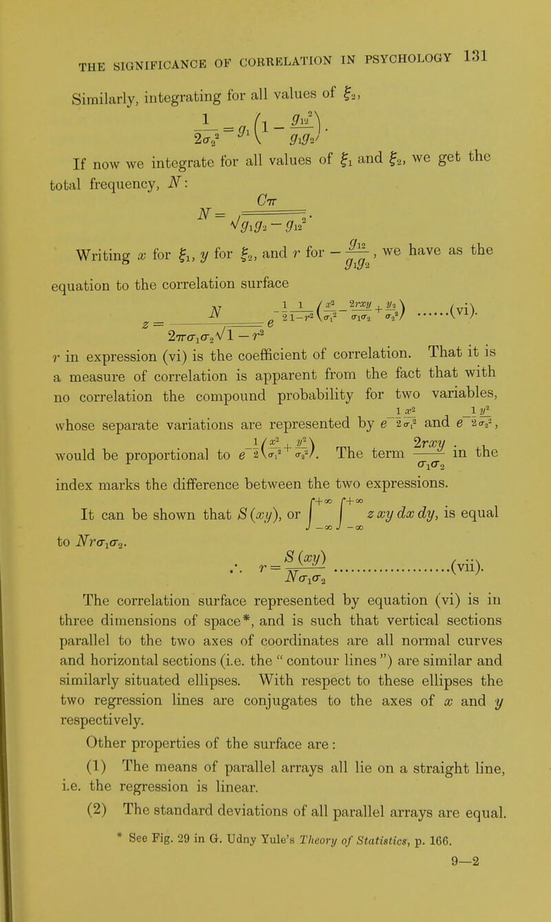 Similarly, integrating for all values of If now we integrate for all values of and we get the total frequency, N: Ctt N = ^gig-^-gi'' Writing a; for fi, y for and r for - , we have as the equation to the correlation surface N (VI). ^ 27r(riO-2\/l-r^ ?• in expression (vi) is the coefficient of correlation. That it is a measure of correlation is apparent from the fact that with no correlation the compound probability for two variables, whose separate variations are represented by e 2<Tf and e ao-^-, _i/5i , ^\ 2rxy . would be proportional to e -^W The term in the index marks the difference between the two expressions. (•+00 r+oo It can be shown that S(xy), or zxydxdy, is equal J —ao J — 00 to Nra-iO-^. S (xy) , ... The correlation surface represented by equation (vi) is in three dimensions of space*, and is such that vertical sections parallel to the two axes of coordinates are all noi'mal curves and horizontal sections (i.e. the  contour lines ) are similar and similarly situated ellipses. With respect to these ellipses the two regression lines are conjugates to the axes of x and y respectively. Other properties of the surface are: (1) The means of parallel arrays all lie on a straight line, i.e. the regression is linear. (2) The standard deviations of all parallel arrays are equal. * See Fig. 29 in G. Udny Yule's Theory of Statistics, p. 166. 9—2