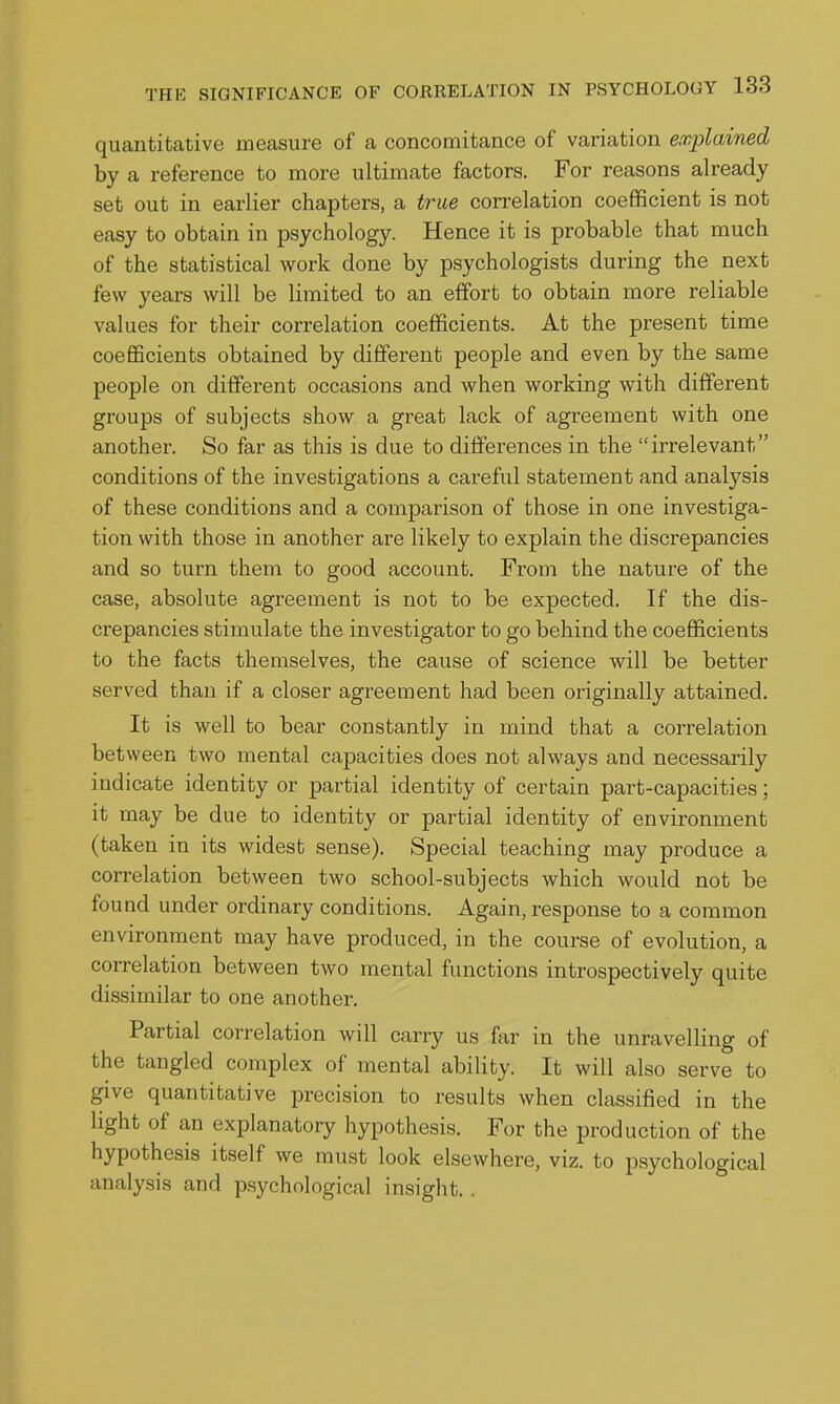 quantitative measure of a concomitance of variation explained by a reference to more ultimate factors. For reasons already set out in earlier chapters, a true correlation coefficient is not easy to obtain in psychology. Hence it is probable that much of the statistical work done by psychologists during the next few years will be limited to an effort to obtain more reliable values for their correlation coefficients. At the present time coefficients obtained by diflferent people and even by the same people on different occasions and when working with different groups of subjects show a great lack of agreement with one another. So far as this is due to differences in the irrelevant conditions of the investigations a careful statement and analysis of these conditions and a comparison of those in one investiga- tion with those in another are likely to explain the discrepancies and so turn them to good account. From the nature of the case, absolute agreement is not to be expected. If the dis- crepancies stimulate the investigator to go behind the coefficients to the facts themselves, the cause of science will be better served than if a closer agreement had been originally attained. It is well to bear constantly in mind that a correlation between two mental capacities does not always and necessarily indicate identity or partial identity of certain part-capacities; it may be due to identity or partial identity of environment (taken in its widest sense). Special teaching may produce a correlation between two school-subjects which would not be found under ordinary conditions. Again, response to a common environment may have produced, in the course of evolution, a correlation between two mental functions introspectively quite dissimilar to one another. Partial correlation will carry us far in the unravelling of the tangled complex of mental ability. It will also serve to give quantitative precision to results when classified in the light of an explanatory hypothesis. For the production of the hypothesis itself we must look elsewhere, viz. to psychological analysis and psychological insight. .