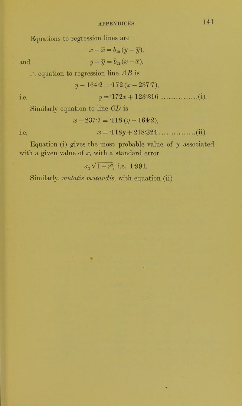 Equations to regression lines are x-x = bu {y - y), and y-y = K('^- .'. equation to regression line AB is y- 164-2 = -l72(a;-237-7X i.e. y =-1720;+123-316 (i). Similarly equation to line CD is a;-237-7 = 118 (2/-164-2), i.e. it; = -118y +218-324 (ii). Equation (i) gives the most probable value of y associated with a given value of x, with a standard error o-^Vl-rS i.e. 1-991. Similarly, mtitatis mutandis, with equation (ii).