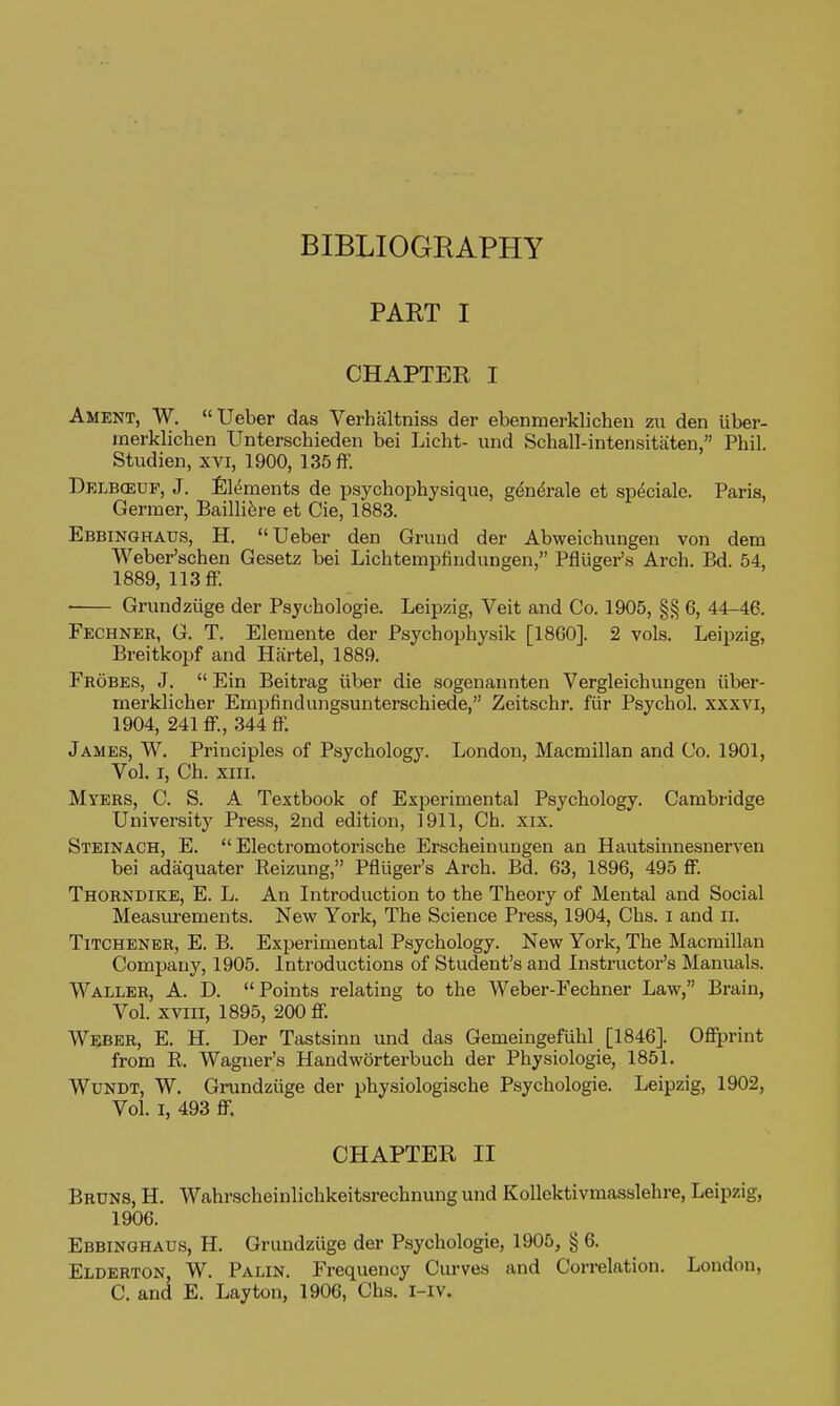 BIBLIOGRAPHY PART I CHAPTER I Ament, W. Ueber das Verhsiltniss der ebenmerklichen zu den Uber- inerklichen Unterschieden bei Licht- und Schall-intensitaten, Phil. Studien, xvi, 1900, 135 ff. Delbceuf, J. Elements de psychopbysique, g^ndrale et sp^ciale. Paris, Germer, Bailli6re et Cie, 1883. Ebbinghaus, H. Ueber den Gruud der Abweichungen von dem Weber'schen Gesetz bei Lichtempfiudungen, Pfliiger's Arch. Bd. 54, 1889, 113 ff. ■ Grundziige der Psychologic. Leipzig, Veit and Co. 1905, §§ 6, 44-46. Fechner, G. T. Elemente der Psychophysik [I860]. 2 vols. Leipzig, Breitkopf and Hartel, 1889. Frobes, J.  Ein Beitrag iiber die sogenannten Vergleichiingen iiber- merklicher Empfindungsunterschiede, Zeitschr. fiir Psychol, xxxvi, 1904, 241 ff., 344 ff. James, W. Principles of Psychology. London, Macmillan and Co. 1901, Vol. I, Ch. XIII. Myers, C. S. A Textbook of Experimental Psychology. Cambridge University Press, 2nd edition, 1911, Ch. xix. Steinach, E.  Electromotorische Erscheinungen an Hautsinnesnerven bei adsiquater Reizung, Pfliiger's Arch. Bd. 63, 1896, 495 ff. Thorndike, E. L. An Introduction to the Theory of Mental and Social Measurements. New York, The Science Press, 1904, Chs. i and ii. TiTCHENER, E. B. Experimental Psychology. New York, The Macmillan Company, 1905. Introductions of Student's and Instructor's Manuals. Waller, A. D. Points relating to the Weber-Fechner Law, Brain, Vol. xviii, 1895, 200 ff. Weber, E. H. Der Tastsinn und das Gemeingefuhl [1846]. Offprint from R. Wagner's Handworterbuch der Physiologie, 1851. WuNDT, W. Grundziige der physiologische Psychologic. Leipzig, 1902, Vol. I, 493 ff. CHAPTER II Bruns, H. Wahrscheinlichkeitsrechnung und Kollektivmasslehre, Leipzig, 1906. Ebbinghaus, H. Grundziige der Psychologie, 1905, § 6. Elderton, W. Palin. Frequency Curves and Correlation. London, C. and E. Lay ton, 1906, Chs. i-iv.