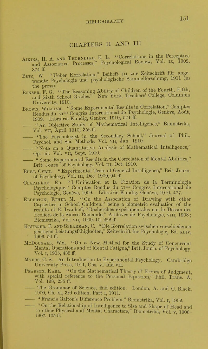 CHAPTERS II AND III AiKiNS H A. AND Thobndike, E. L. Correlations in the Perceptive S Associative Processes,' Psychological Review, Vol. ix, 1902, Betz!^W. Ueber Korrelation, Beiheft in zur Zeitschrift ff- wandte Psychologie und psychologische Sammelforschung, 1911 (in BoNSER, F. G. The Reasoning Ability of Children of the Fourth Fifth, and Sixth School Grades. New York, Teachers' College, Columbia University, 1910. Brown William.  Some Experimental Results in Correlation, Comptes Re'ndus du vi'^ Congr^s International de Psychologie, Genfeve, Aotlt, 1909. Librairie Kiiudig, Gen5ve, 1910, 571 flP. An Objective Study of Mathematical IntelUgence, Biometrika, A^ol. VII, April 1910, 352 flf. The Psychologist in the Secondary School, Journal of Phil., Psychol, and Sci. Methods, Vol. vii, Jan. 1910. Note on a Quantitative Analysis of Mathematical Intelligence,'' Op. cit. Vol. VII, Sept. 1910.  Some Experimental Results in the Correlation of Mental Abilities, Brit. Journ. of Psychology, Vol. iii, Oct. 1910. Burt, Cyril.  Experimental Tests of General Intelligence, Brit. Journ. of Psychology, Vol. iii, Dec. 1909, 94 ff. ClaparJide, Ed.  L'Unification et la Fixation de la Terminologie Psychologique, Comptes Rendus du vi^ Congr^s International de Psychologie, Geneve, 1909. Librairie Kiindig, Genfeve, 1910, 477. Elderton, Ethel M.  On the Association of Drawing with other Capacities in School Children, being a biometric evaluation of the results of E. Ivanhoff,  Recherches exp^rimentales siir le Dessin des Ecoliers de la Suisse Remande, Archives de Psychologie, viii, 1908 ; Biometrika, Vol. vii, 1909-10, 222 ff. Krueger, F. and Spearman, C.  Die Korrelation zwischen verschiedenen geistigen Leistungsfahigkeiten, Zeitschrift fiir Psychologie, Bd. XLiv, 1906, 50 ff. McDougall, Wm. On a New Method for the Study of Concurrent Mental Operations and of Mental Fatigue, Brit. Journ. of Psychology, Vol. I, 1905, 435 ff. Myers, C. S. An Introduction to Experimental Psychology. Cambridge University Press, 1911, Chs. vi and vii. ° Pearson, Karl. On the Mathematical Theory of Errors of Judgment with special reference to the Personal Equation, Phil. Trans a' Vol. 198, 235 ff ■ ' The Grammar of Science, 2iid edition. London, A. and C Black 1900, Ch. XI, 3rd edition. Part i, 1911. '  Francis Galton's Difference Problem, Biometrika, Vol. I, 1902.  On the Relationship of Intelligence to Size and Shape of Head and to other Physical and Mental Characters, Bioiuetrika, Vol v 1906- J 907, 105 ff.