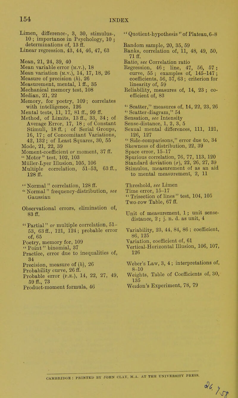 Limen, difference-, 3, 30, stimulus-, 10 ; importance in Psychology, 10 ; determinations of, 13 ff. Linear regression, 43, 44, 46, 47, 63 Mean, 21, 24, 39, 40 Mean variable error (m.v.), 18 Mean variation (m.v.), 14, 17, 18, 26 Measure of precision (h), 26 Measurement, mental, 1 ff., 35 Mechanical memory test, 108 Median, 21, 22 Memory, for poetry, 109; correlates with intelligence, 126 Mental tests, 11, 17, 81 ff., 99 ff. Method, of Limits, 13 ff., 33, 34; of Average Error, 17, 18 ; of Constant Stimuli, 18 ff. ; of Serial Groups, 16, 17 ; of Concomitant Variations, 42, 132; of Least Squares, 30, 55 Mode, 21, 22, 39 Moment-coefBcient or moment, 37 ff.  Motor test, 102, 103 Miiller-Lyer Illusion, 105, 106 Multiple correlation, 51-53, 63 ff., 128 ff'. Normal  correlation, 128ff.  Normal frequency-distribution, see Gaussian Observational errors, elimination of, 83 ff. Partial or multiple correlation, 51- 58, 63ff., 121, 124; probable error of, 65 Poetry, memory for, 109  Point binomial, 37 Practice, error due to inequalities of, 34 Precision, measure of (h), 26 Probability curve, 26 ff. Probable error (p.e.), 14, 22, 27, 49, 59 ff., 73 Product-moment formula, 46 '' Quotient-hypothesis  of Plateau, 6-8 Random sample, 20, 35, 59 Ranks, correlation of, 11, 48, 49, 50, 71 ff. Ratio, see Correlation ratio Regression, 46; line, 47, 56, 57 ; curve, 55 ; examples of, 145-147; coefficients, 56, 57, 63; criterion for linearity of, 59 Reliability, measures of, 14, 23 ; co- efficient of, 83  Scatter, measures of, 14, 22, 23, 26  Scatter-diagram, 54 Sensation, see Intensity Sense-distance, 1, 2, 3, 5 Sexual mental differences, 111, 121, 126, 127  Side-comparisons, error due to, 34 Skewness of distribution, 22, 39 Space error, 15-17 Spurious correlation, 76, 77, 113, 120 Standard deviation (a), 22, 26, 27, 39 Stimulus, measurement of as an aid to mental measurement, 2, 11 Threshold, see Limen Time error, 15-17  Trisection of lines test, 104, 105 Two-row Table, 67 ff. Unit of measurement, 1; unit sense- distance, 2; j. n. d. as unit, 4 Variability, 23, 44, 84, 86 ; coefBcient, 86, 125 Variation, coefficient of, 61 Vertical-Horizontal Illusion, 106, 107, 126 Weber's Law, 3, 4; interpretations of, 8-10 Weights, Table of CoefiScients of, 30, 135 Weidon's Experiment, 78, 79 CAMBRIUOB : PnlNTKU BY JOHN CL.VY. M.A. AT THE UNIVKR8ITV