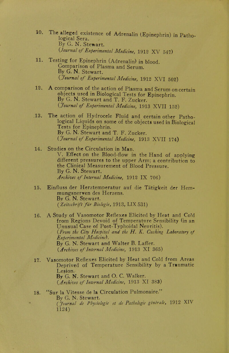 10. The alleged existence of Adrenalin (Epinephrin) in Patho- logical Sera. By G. N. Stewart. {.Journal of Experimental Medicine, 1912 XV 547) 11. Testing for Epinephrin (Adrenalin) in blood. Comparison of Plasma and Serum. By G. N. Stewart. Ooumal of Experimental Medicine, 1912 XVI 502) 12. A comparison of the action of Plasma and Serum on certain objects used in Biological Tests for Epinephrin By G. N. Stewart and T. F. Zucker. {Journal of Experimental Medicine, 1913 XVII 152) .13. The action of Hydrocele Fluid and certain other Patho- logical Liquids on some of the objects used in Biological Tests for Epinephrin. By G. N. Stewart and T. F. Zucker. {Journal of Experimental Medicine, 1913 XVII 174) 14. Studies on the Circulation in Man. V. Effect on the Blood-flow in the Hand of applying different pressures to the upper Arm; a contribution to the Clinical Measurement of Blood Pressure. By G. N. Stewart. Archives of Internal Medicine, 1912 IX 706) 15. Eirifluss der Herztemoeratur auf die Tatigkeit der Hem- mungsnerren des Herzens. By G. N. Stewart. ( Zeitschrift fur Biologie, 1913, LIX 531) 16. A Study of Vasomotor Reflexes Elicited by Heat and Cold from Regions Devoid of Temperature Sensibility (in an Unusual Case of Post-Typhoidal Neuritis). {From the City Hospital and the H. K. Cushing Laboratory of Experimental Medicine). By G. N. Stewart and Walter B. Laffer. ^Archives of Internal Medicine, 1913 XI 365) 17. Vasomotor Reflexes Elicited by Heat and Cold from Areas Deprived of Temperature Sensibility by a Traumatic Lesion. By G. N. Stewart and O. C. Walker. {Archives of Internal Medicine, 1913 XI 383) 18. Sur la Vitesse de la Circulation Pulmonaire. By G. N. Stewart. {fjournal de Physiologie et de Pathologic generale, 1912 XIV 1124)