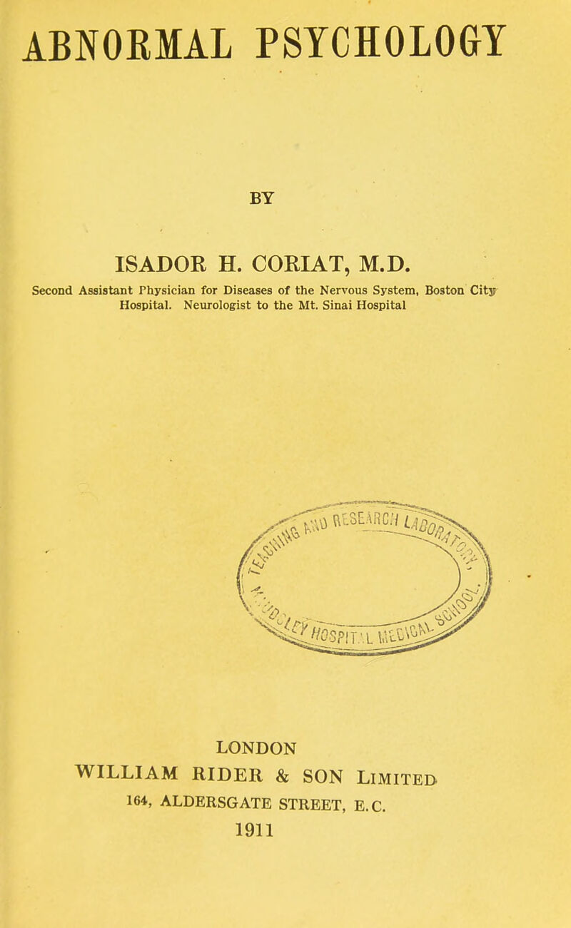 ABNORMAL PSYCHOLOGY BY ISADOR H. CORIAT, M.D. Second Assistant Physician for Diseases of the Nervous System, Boston City Hospital. Neurologist to the Mt. Sinai Hospital LONDON WILLIAM RIDER & SON LIMITED 164, ALDERSGATE STREET, E.C. 1911