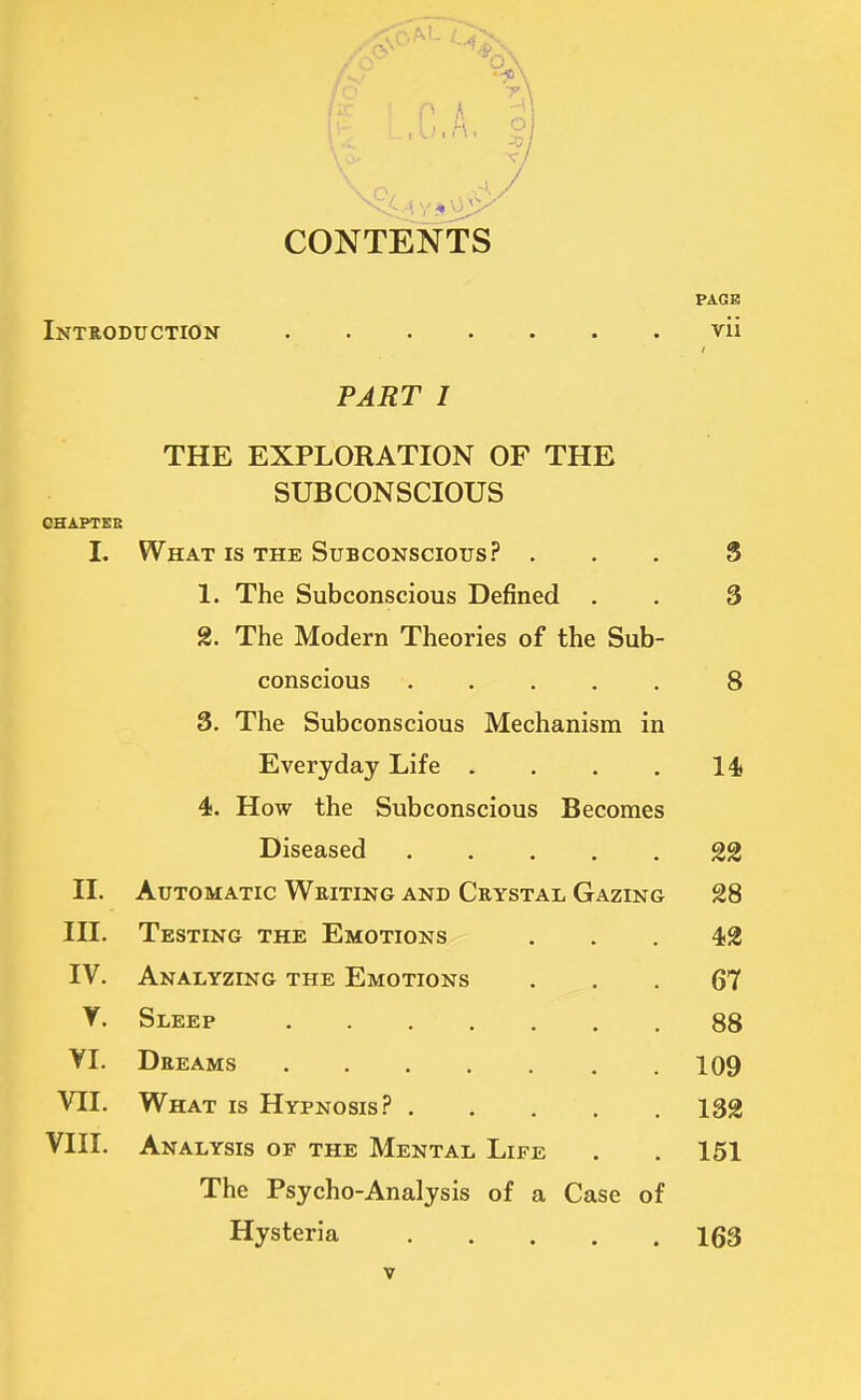 CONTENTS PAGE Introduction vii PART I THE EXPLORATION OF THE SUBCONSCIOUS CHAPTEB L What is the Subconscious? ... 8 1. The Subconscious Defined . . 3 2. The Modern Theories of the Sub- conscious 8 3. The Subconscious Mechanism in Everyday Life . . . . 14* 4. How the Subconscious Becomes Diseased 22 II. Automatic Writing and Crystal Gazing 28 III. Testing the Emotions ... 42 IV. Analyzing the Emotions 67 V. Sleep 88 VI. Dreams 109 VII. What is Hypnosis? 132 VIII. Analysis of the Mental Life . . 151 The Psycho-Analysis of a Case of Hysteria 163