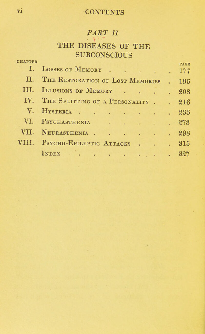 PART II THE DISEASES OP THE SUBCONSCIOUS CHAPTER PAGE I. Losses of Memory .... . 177 II. The Restoration of Lost Memories . 195 III. Illusions of Memory . 208 IV. The Splitting of a Personality . . 216 V. Hysteria .... . 233 VI. Psychasthenic .... 273 VII. . 298 VIII. Psycho-Epileptic Attacks . . 315 , 327